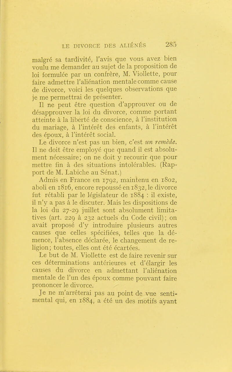 malgré sa tardivité, l'avis que vous avez bien voulu me demander au sujet de la proposition de loi formulée par un confrère, M. Viollette, pour faire admettre l'aliénation mentale comme cause de divorce, voici les quelques observations que je me permettrai de présenter. Il ne peut être question d'approuver ou de désapprouver la loi du divorce, comme portant atteinte à la liberté de conscience, à l'institution du mariage, à l'intérêt des enfants, à l'intérêt des époux, à l'intérêt social. Le divorce n'est pas un bien, c'est un remède. Il ne doit être employé que quand il est absolu- ment nécessaire; on ne doit y recourir que pour mettre fin à des situations intolérables. (Rap- port de M. Labiche au Sénat.) Admis en France en 1792, maintenu en 1802, aboli en 1816, encore repoussé en 1832, le divorce fut rétabli par le législateur de 1884 : il existe, il n'y a pas à le discuter. Mais les dispositions de la loi du 27-29 juillet sont absolument limita- tives (art. 229 à 232 actuels du Code civil) ; on avait proposé d'y introduire plusieurs autres causes que celles spécifiées, telles que la dé- mence, l'absence déclarée, le changement de re- ligion ; toutes, elles ont été écartées. Le but de M. Viollette est de faire revenir sur ces déterminations antérieures et d'élargir les causes du divorce en admettant l'aliénation mentale de l'un des époux comme pouvant faire prononcer le divorce. Je ne m'arrêterai pas au point de vue senti- mental qui, en 1884, a été un des motifs ayant