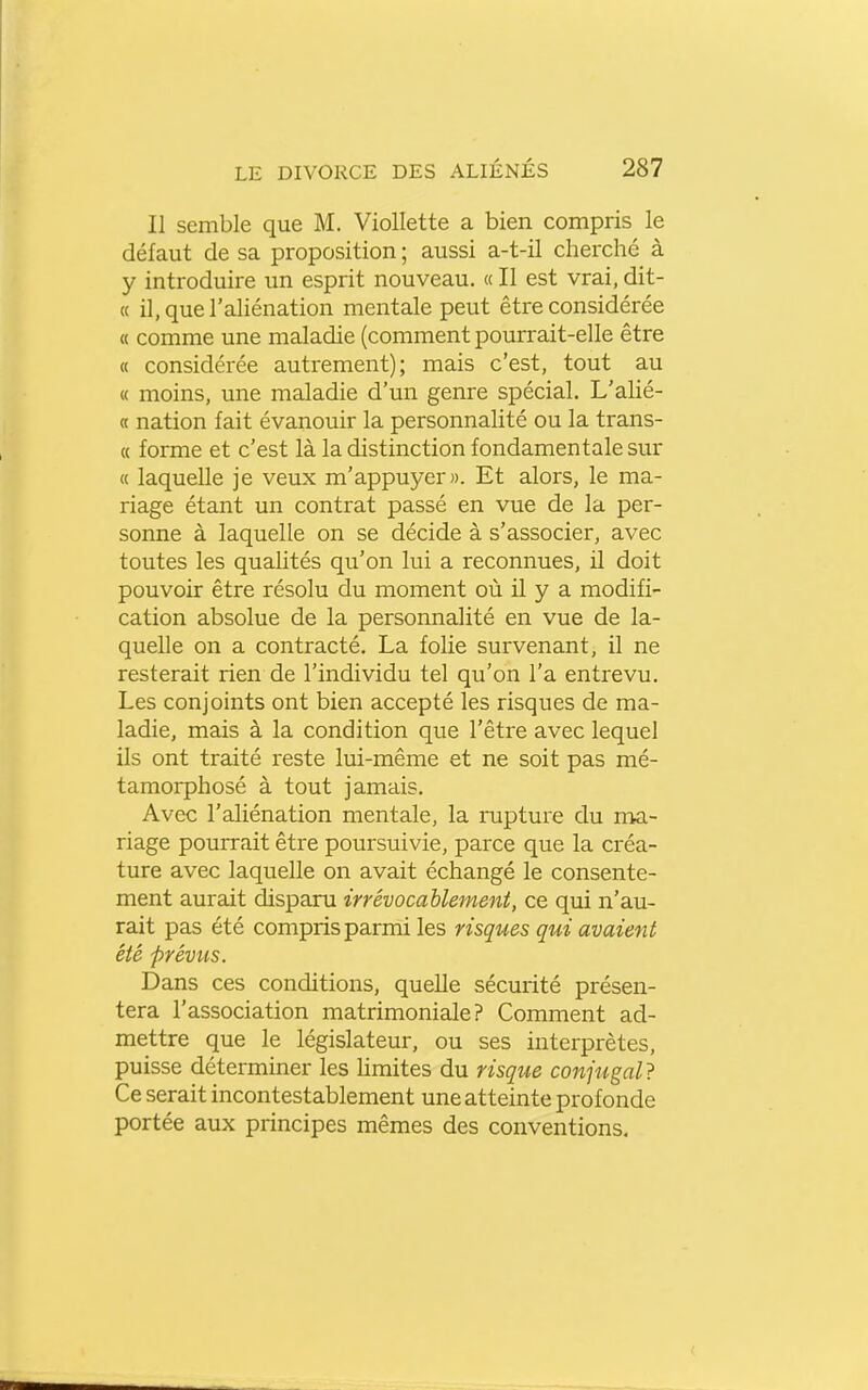 Il semble que M. Viollette a bien compris le défaut de sa proposition ; aussi a-t-il cherché à y introduire un esprit nouveau. « Il est vrai, dit- ce il, que l'aliénation mentale peut être considérée « comme une maladie (comment pourrait-elle être « considérée autrement); mais c'est, tout au « moins, une maladie d'un genre spécial. L'aUé- « nation fait évanouir la personnalité ou la trans- « forme et c'est là la distinction fondamentale sur « laquelle je veux m'appuyer». Et alors, le ma- riage étant un contrat passé en vue de la per- sonne à laquelle on se décide à s'associer, avec toutes les qualités qu'on lui a reconnues, il doit pouvoir être résolu du moment où il y a modifi- cation absolue de la personnalité en vue de la- quelle on a contracté, La folie survenant, il ne resterait rien de l'individu tel qu'on l'a entrevu. Les conjoints ont bien accepté les risques de ma- ladie, mais à la condition que l'êti'e avec lequel ils ont traité reste lui-même et ne soit pas mé- tamorphosé à tout jamais. Avec l'aliénation mentale, la rupture du ma- riage pourrait être poursuivie, parce que la créa- ture avec laquelle on avait échangé le consente- ment aurait disparu irrévocablement, ce qui n'au- rait pas été compris parmi les risques qui avaient été prévus. Dans ces conditions, quelle sécurité présen- tera l'association matrimoniale? Comment ad- mettre que le législateur, ou ses interprètes, puisse déterminer les hmites du risque conjugal} Ce serait incontestablement une atteinte profonde portée aux principes mêmes des conventions.
