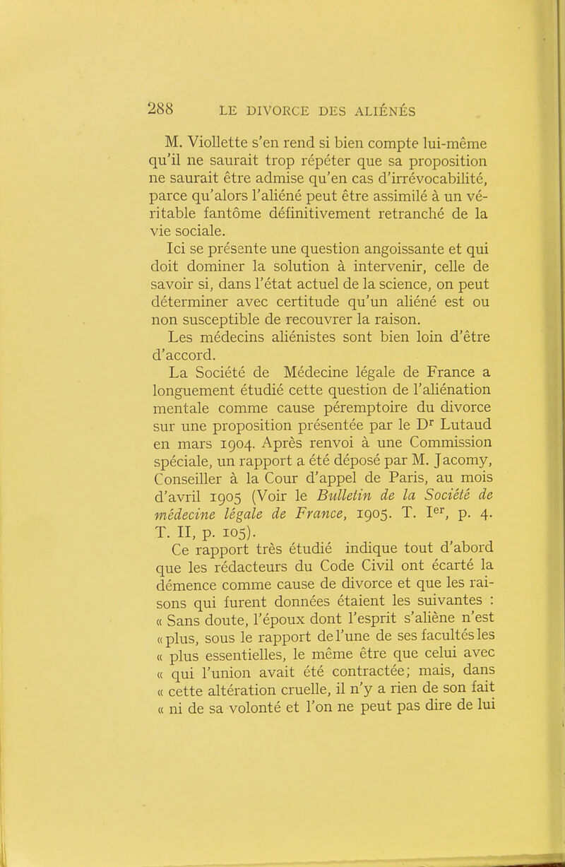 M. Viollette s'en rend si bien compte lui-même qu'il ne saurait trop répéter que sa proposition ne saurait être admise qu'en cas d'irrévocabilité, parce qu'alors l'aliéné peut être assimilé à un vé- ritable fantôme définitivement retranché de la vie sociale. Ici se présente une question angoissante et qui doit dominer la solution à intervenir, celle de savoir si, dans l'état actuel de la science, on peut déterminer avec certitude qu'un aliéné est ou non susceptible de recouvrer la raison. Les médecins aliénistes sont bien loin d'être d'accord. La Société de Médecine légale de France a longuement étudié cette question de l'aliénation mentale comme cause péremptoire du divorce sur une proposition présentée par le D^' Lutaud en mars 1904. Après renvoi à une Commission spéciale, un rapport a été déposé par M. Jacomy, Conseiller à la Cour d'appel de Paris, au mois d'avril 1905 (Voir le Bulletin de la Société de médecine légale de France, 1905. T. I^^, p. 4. T. II, p. 105). Ce rapport très étudié indique tout d'abord que les rédacteurs du Code Civil ont écarté la démence comme cause de divorce et que les rai- sons qui furent données étaient les suivantes : « Sans doute, l'époux dont l'esprit s'aliène n'est «plus, sous le rapport de l'une de ses facultés les « plus essentielles, le même être que celui avec « qui l'union avait été contractée; mais, dans « cette altération cruelle, il n'y a rien de son fait « ni de sa volonté et l'on ne peut pas dire de lui