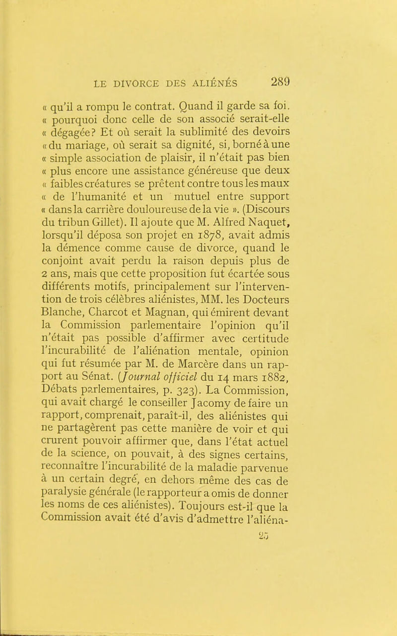 « qu'il a rompu le contrat. Quand il garde sa foi. « pourquoi donc celle de son associé serait-elle « dégagée? Et où serait la sublimité des devoirs «du mariage, où serait sa dignité, si, borné à une « simple association de plaisir, il n'était pas bien « plus encore une assistance généreuse que deux « faibles créatures se prêtent contre tous les maux « de l'humanité et un mutuel entre support « dans la carrière douloureuse de la vie ». (Discours du tribun Gillet). Il ajoute que M. Alfred Naquet, lorsqu'il déposa son projet en 1878, avait admis la démence comme cause de divorce, quand le conjoint avait perdu la raison depuis plus de 2 ans, mais que cette proposition fut écartée sous différents motifs, principalement sur l'interven- tion de trois célèbres aliénistes, MM. les Docteurs Blanche, Charcot et Magnan, qui émirent devant la Commission parlementaire l'opinion qu'il n'était pas possible d'affirmer avec certitude l'incurabiUté de l'aliénation mentale, opinion qui fut résumée par M. de Marcère dans un rap- port au Sénat. {Journal officiel du 14 mars 1882, Débats parlementaires, p. 323). La Commission, qui avait chargé le conseiller Jacomy défaire un rapport, comprenait, paraît-il, des aliénistes qui ne partagèrent pas cette manière de voir et qui crurent pouvoir affirmer que, dans l'état actuel de la science, on pouvait, à des signes certains, reconnaître l'incurabilité de la maladie parvenue à un certain degré, en dehors même des cas de paralysie générale (le rapporteur a omis de donner les noms de ces ahénistes). Toujours est-il que la Commission avait été d'avis d'admettre l'aliéna- 2ô