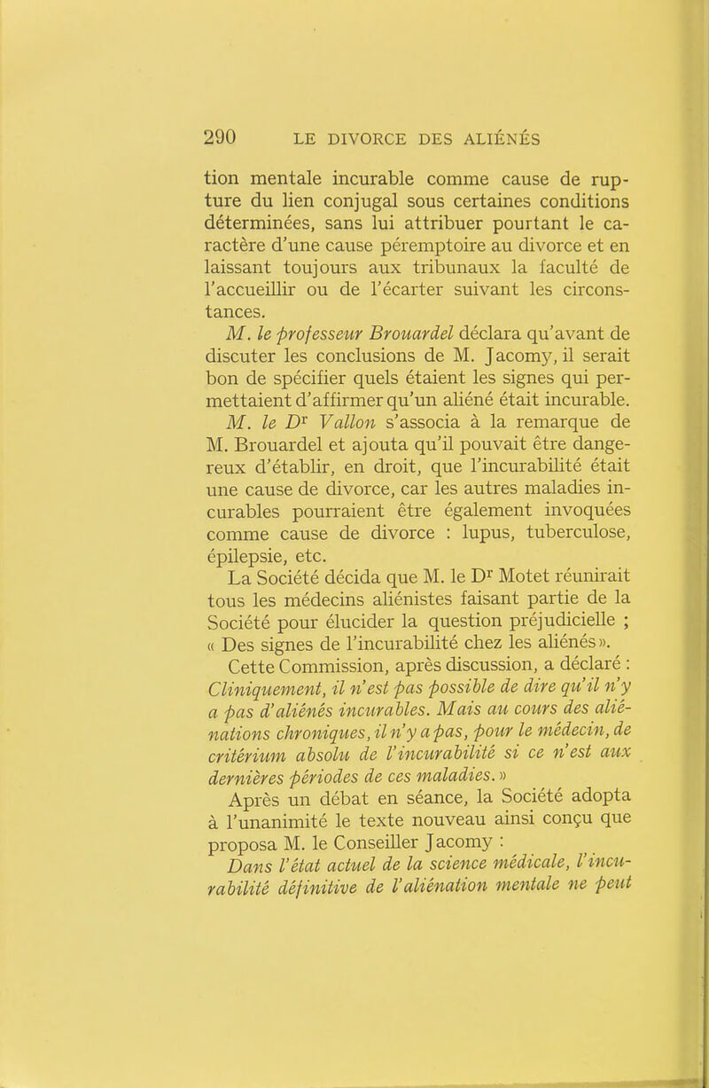 tion mentale incurable comme cause de rup- ture du lien conjugal sous certaines conditions déterminées, sans lui attribuer pourtant le ca- ractère d'une cause péremptoire au divorce et en laissant toujours aux tribunaux la faculté de l'accueillir ou de l'écarter suivant les circons- tances. M. le professeur Brouardel déclara qu'avant de discuter les conclusions de M. Jacomy, il serait bon de spécifier quels étaient les signes qui per- mettaient d'affirmer qu'un aliéné était incurable. M. le Vallon s'associa à la remarque de M. Brouardel et ajouta qu'il pouvait être dange- reux d'établir, en droit, que l'incurabilité était une cause de divorce, car les autres maladies in- curables pourraient être également invoquées comme cause de divorce : lupus, tuberculose, épilepsie, etc. La Société décida que M. le Motet réunirait tous les médecins aliénistes faisant partie de la Société pour élucider la question préjudicielle ; « Des signes de l'incurabilité chez les aliénés ». Cette Commission, après discussion, a déclaré : CUniquement, il n'est pas possible de dire qu'il n'y a pas d'aliénés incurables. Mais au cours des alié- nations chroniques, il n'y a pas, pour le médecin, de critériiim absohi de l'inciirabilité si ce n'est aiix dernières périodes de ces maladies. » Après un débat en séance, la Société adopta à l'unanimité le texte nouveau ainsi conçu que proposa M. le Conseiller Jacomy : Dans l'état actuel de la science médicale, l'incu- rabilité définitive de l'aliénation mentale ne peut