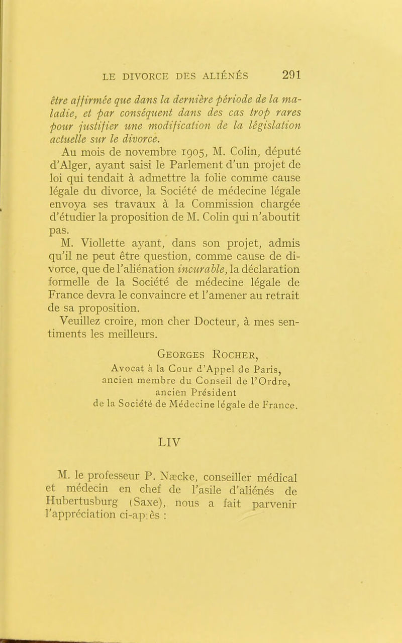 être affirmée que dans la dernière fériode de la ma- ladie, et par conséquent dans des cas trop rares pour justifier une modification de la législation actuelle sur le divorce. Au mois de novembre 1905, M. Colin, député d'Alger, ayant saisi le Parlement d'un projet de loi qui tendait à admettre la folie comme cause légale du divorce, la Société de médecine légale envoya ses travaux à la Commission chargée d'étudier la proposition de M. Colin qui n'aboutit pas. M. Viollette ayant, dans son projet, admis qu'il ne peut être question, comme cause de di- vorce, que de l'aliénation incurable, la déclaration formelle de la Société de médecine légale de France devra le convaincre et l'amener au retrait de sa proposition. Veuillez croire, mon cher Docteur, à mes sen- timents les meilleurs. Georges Rocher, Avocat à la Cour d'Appel de Paris, ancien membre du Conseil de l'Ordre, ancien Président de la Société de Médecine légale de France. LIV M. le professeur P. Naecke, conseiller médical et médecin en chef de l'asile d'aliénés de Hubertusburg (Saxe), nous a fait parvenir l'appréciation ci-ap:ès :