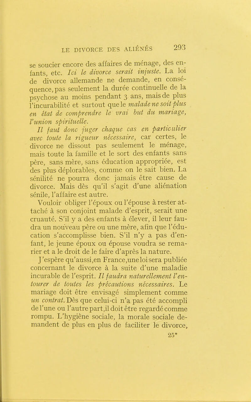 se soucier encore des affaires de ménage, des en- fants, etc. Ici le divorce serait injiiste. La loi de divorce allemande ne demande, en consé- quence, pas seulement la durée continuelle de la psychose au moins pendant 3 ans, mais de plus l'incurabilité et surtout que le malade ne soit fhis en état de comprendre le vrai but du mariage, l'union spirituelle. Il faut donc juger chaque cas en particulier avec toute la rigueur nécessaire, car certes, le divorce ne dissout pas seulement le ménage, mais toute la famille et le sort des enfants sans père, sans mère, sans éducation appropriée, est des plus déplorables, comme on le sait bien. La sénilité ne pourra donc jamais être cause de divorce. Mais dès qu'il s'agit d'une aliénation sénile, l'affaire est autre. Vouloir obliger l'époux ou l'épouse à rester at- taché à son conjoint malade d'esprit, serait une cruauté. S'il y a des enfants à élever, il leur fau- dra un nouveau père ou une mère, afin que l'édu- cation s'accomplisse bien. S'il n'y a pas d'en- fant, le jeune époux ou épouse voudra se rema- rier et a le droit de le faire d'après la nature. J'espère qu'aussi,en France ,une loi sera publiée concernant le divorce à la suite d'une maladie incurable de l'esprit. Il faudra naturellement l'en- tourer de toutes les précautions nécessaires. Le mariage doit être envisagé simplement comme un contrat. Dès que celui-ci n'a pas été accompli de l'une ou l'autre part,il doit être regardé comme rompu. L'hygiène sociale, la morale sociale de- mandent de plus en plus de faciliter le divorce, 25*