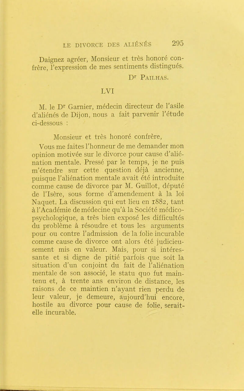 Daignez agréer, Monsieur et très honoré con- frère, l'expression de mes sentiments distingués, Dr Pailhas. LVI M. le Di Garnier, médecin directeur de l'asile d'aliénés de Dijon, nous a fait parvenir l'étude ci-dessous : Monsieur et très honoré confrère, Vous me faites l'honneur de me demander mon opinion motivée sur le divorce pour cause d'alié- nation mentale. Pressé par le temps, je ne puis m'étendre sur cette question déjà ancienne, puisque l'aliénation mentale avait été introduite comme cause de divorce par M. Guillot, député de l'Isère, sous forme d'amendement à la loi Naquet. La discussion qui eut lieu en 1882, tant à l'Académie de médecine qu'à la Société médico- psychologique, a très bien exposé les difficultés du problème à résoudre et tous les arguments pour ou contre l'admission de la folie incurable comme cause de divorce ont alors été judicieu- sement mis en valeur. Mais, pour si intéres- sante et si digne de pitié parfois que soit la situation d'un conjoint du fait de l'ahénation mentale de son associé, le statu quo fut main- tenu et, à trente ans environ de distance, les raisons .de ce maintien n'ayant rien perdu de leur valeur, je demeure, aujourd'hui encore, hostile au divorce pour cause de foHe, serait- elle incurable.