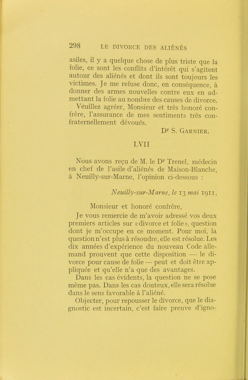 asiles, il y a quelque chose de plus triste que la folie, ce sont les conflits d'intérêt qui s'agitent autour des aliénés et dont ils sont toujours les victimes. Je me refuse donc, en conséquence, à donner des armes nouvelles contre eux en ad- mettant la folie au nombre des causes de divorce. Vèuillez agréer. Monsieur et très honoré con- frère, l'assurance de mes sentiments très con- fratemellement dévoués. S. Garnier. LVII Nous avons reçu de M. le D^ Trenel, médecin en chef de l'asile d'aliénés de Maison-Blanche, à Neuilly-sur-Marne, l'opinion ci-dessous : Neuilly-sur-Marne, le 13 mai 1911, Monsieur et honoré confrère, Je vous remercie de m'avoir adressé vos deux premiers articles sur a divorce et folie», question dont je m'occupe en ce moment. Pour moi, la question n'est plus à résoudre, elle est résolue. Les dix années d'expérience du nouveau Code alle- mand prouvent que cette disposition — le di- vorce pour cause de folie — peut et doit être ap- pliquée et qu'elle n'a que des avantages. Dans les cas évidents, la question ne se pose même pas. Dans les cas douteux, elle sera résolue dans le sens favorable à l'aliéné. Objecter, pour repousser le divorce, que le dia- gnostic est incertain, c'est faire preuve d'igno-