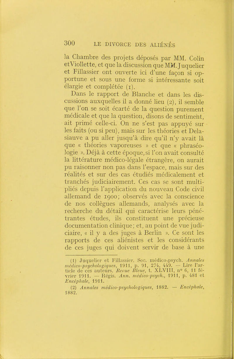 ]a Chambre des projets déposés par MM. Colin etViollette, et que la discussion que MM. Juquelier et Fillassier ont ouverte ici d'une façon si op- portune et sous une forme si intéressante soit élargie et complétée (i). Dans le rapport de Blanche et dans les dis- cussions auxquehes il a donné heu (2), il semble que l'on se soit écarté de la question purement médicale et que la question, disons de sentiment, ait primé celle-ci. On ne s'est pas appuyé sur les faits (ou si peu), mais sur les théories et Dela- siauve a pu aUer jusqu'à dire qu'il n'y avait là que « théories vaporeuses » et que « phraséo- logie ». Déjà à cette époque, si l'on avait consulté la littérature médico-légale étrangère, on aurait pu raisonner non pas dans l'espace, mais sur des réaUtés et sur des cas étudiés médicalement et tranchés judiciairement. Ces cas se sont multi- pliés depuis l'application du nouveau Code civil allemand de 1900; observés avec la conscience de nos collègues allemands, analysés avec la recherche du détail qui caractérise leurs péné- trantes études, ils constituent une précieuse documentation clinique; et, au point de vue judi- ciaire, « il y a des juges à Berlin ». Ce sont les rapports de ces aliénistes et les considérants de ces juges qui doivent servir de base à une (1) Juquelier et Fillassier. Soc. médico-.psych. Annales médico-psychologiques, 1911, p. 91, 274, 449. — Lire l'ar- ticle de ces auteurs. Bévue Bleue, t. XLVIII, n° 6, 11 fé- vrier 1911. — Régis. Ann. inédico-psych., 1911, p. 481 cl Encéphale, 1911. (2) Annales médico-psychologiques, 1882. — Encéphale, 1882.