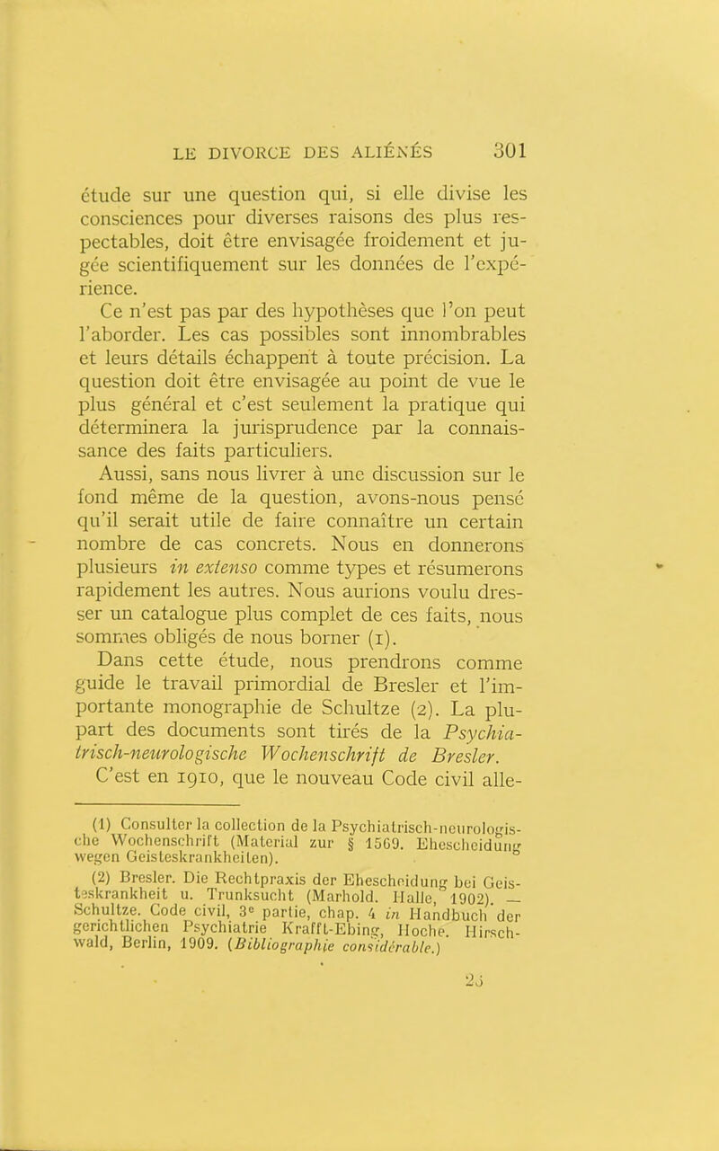 étude sur une question qui, si elle divise les consciences pour diverses raisons des plus res- pectables, doit être envisagée froidement et ju- gée scientifiquement sur les données de l'expé- rience. Ce n'est pas par des hypothèses que l'on peut l'aborder. Les cas possibles sont innombrables et leurs détails échappent à toute précision. La question doit être envisagée au point de vue le plus général et c'est seulement la pratique qui déterminera la jurisprudence par la connais- sance des faits particuliers. Aussi, sans nous livrer à une discussion sur le fond même de la question, avons-nous pensé qu'il serait utile de faire connaître un certain nombre de cas concrets. Nous en donnerons plusieurs in extenso comme tj^pes et résumerons rapidement les autres. Nous aurions voulu dres- ser un catalogue plus complet de ces faits, nous sommes obligés de nous borner (i). Dans cette étude, nous prendrons comme guide le travail primordial de Bresler et l'im- portante monographie de Schultze (2). La plu- part des documents sont tirés de la Psychia- trisch-neurologische Wochenschrift de Bresler. C'est en 1910, que le nouveau Code civil alle- (1) Consulter la collection de la Psychiatrisch-ncnrologis- che Wochenschrift (Material zur § 15G9. Ehesclicidunfî wegen Geisteskrankheiten). (2) Bresler. Die Rechtpraxis der Eheschoidung boi Geis- tîskrankheit u. Trunksucht (Marhold. Halle, 190-'') — Schultze. Gode civil, S» partie, chap. 4 in Handbuch'der gerichtlichen Psychiatrie Krafft-Ebin.?, lloche Ilirsch- wald, Berlin, 1909. (Bibliographie considérable) 26