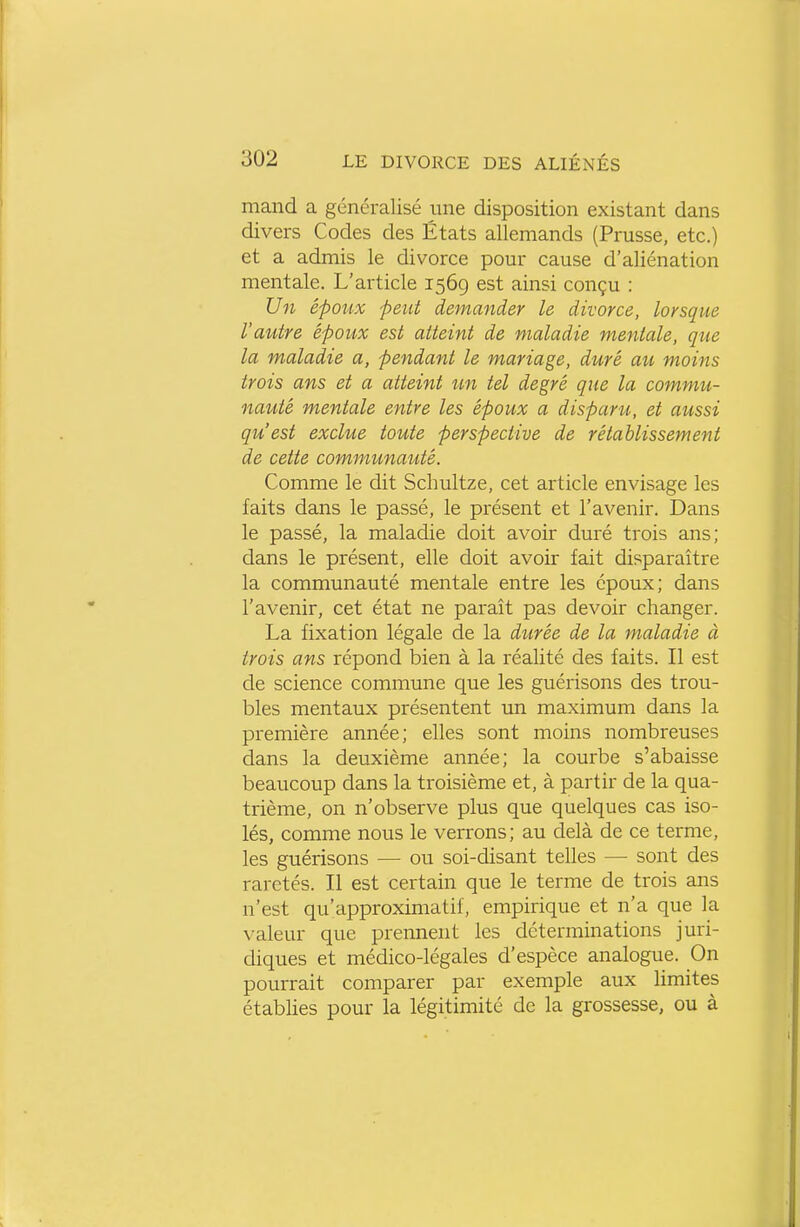 mand a généralisé une disposition existant dans divers Codes des États allemands (Prusse, etc.) et a admis le divorce pour cause d'aliénation mentale. L'article 1569 est ainsi conçu : Un époux peut demander le divorce, lorsque l'autre époux est atteint de maladie mentale, que la maladie a, pendant le mariage, duré ait moins trois ans et a atteint un tel degré que la commu- nauté mentale entre les époux a disparu, et aussi qu'est exclue toute perspective de rétablissement de cette communauté. Comme le dit Schultze, cet article envisage les faits dans le passé, le présent et l'avenir. Dans le passé, la maladie doit avoir duré trois ans; dans le présent, elle doit avoir fait disparaître la communauté mentale entre les époux; dans l'avenir, cet état ne paraît pas devoir changer. La fixation légale de la durée de la maladie à trois ans répond bien à la réalité des faits. Il est de science commune que les guérisons des trou- bles mentaux présentent un maximum dans la première année; elles sont moins nombreuses dans la deuxième année; la courbe s'abaisse beaucoup dans la troisième et, à partir de la qua- trième, on n'observe plus que quelques cas iso- lés, comme nous le verrons; au delà de ce terme, les guérisons — ou soi-disant telles — sont des raretés. Il est certain que le terme de trois ans n'est qu'approximatif, empirique et n'a que la valeur que prennent les déterminations juri- diques et médico-légales d'espèce analogue. On pourrait comparer par exemple aux limites établies pour la légitimité de la grossesse, ou à