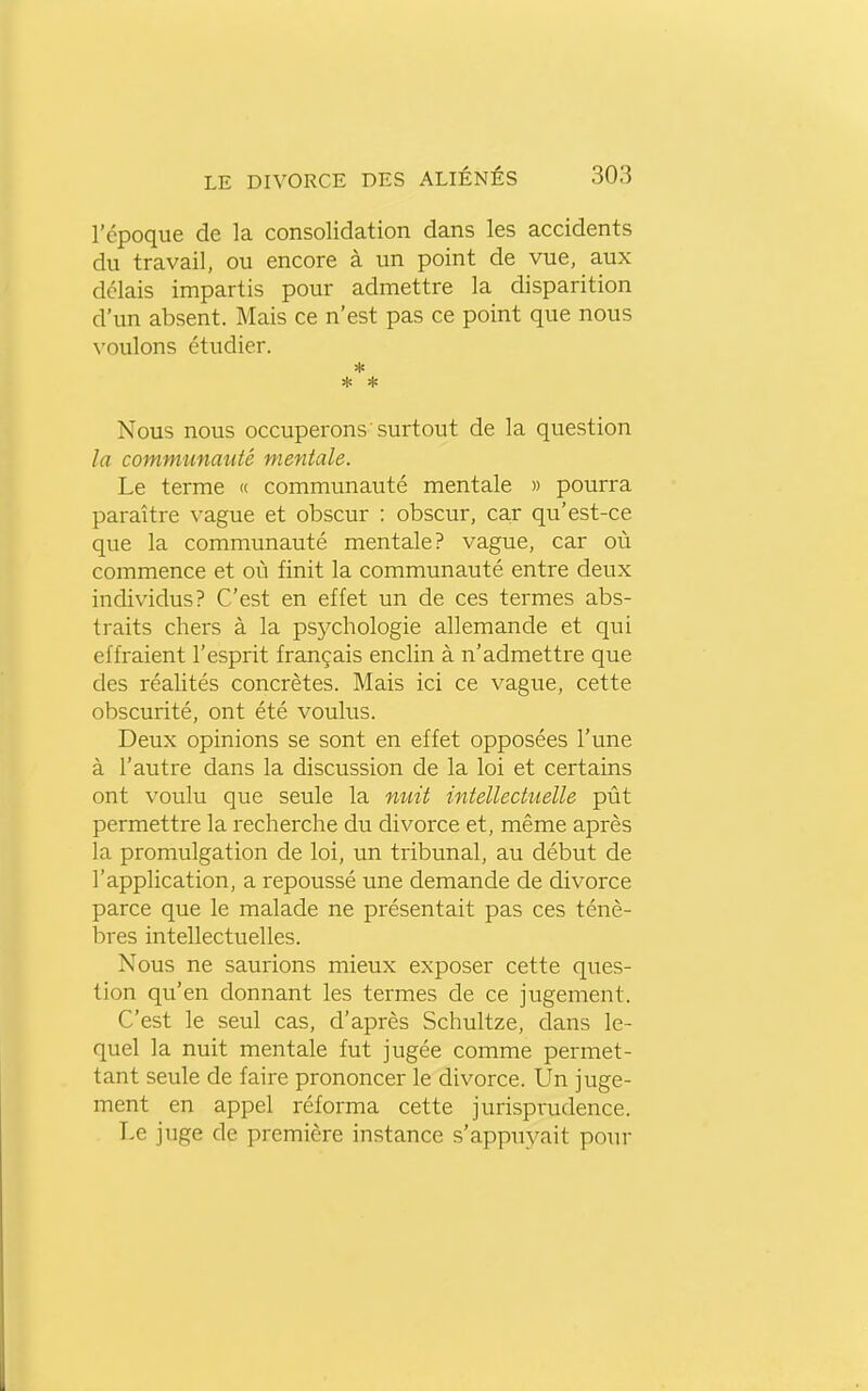 l'époque de la consolidation dans les accidents du travail, ou encore à un point de vue, aux délais impartis pour admettre la disparition d'un absent. Mais ce n'est pas ce point que nous voulons étudier. Nous nous occuperons surtout de la question la communauté mentale. Le terme « communauté mentale » pourra paraître vague et obscur : obscur, car qu'est-ce que la communauté mentale? vague, car où commence et où finit la communauté entre deux individus? C'est en effet un de ces termes abs- traits chers à la psychologie allemande et qui effraient l'esprit français enclin à n'admettre que des réalités concrètes. Mais ici ce vague, cette obscurité, ont été voulus. Deux opinions se sont en effet opposées l'une à l'auti-e dans la discussion de la loi et certains ont voulu que seule la miit intellecttielle pût permettre la recherche du divorce et, même après la promulgation de loi, un tribunal, au début de l'application, a repoussé une demande de divorce parce que le malade ne présentait pas ces ténè- bres intellectuelles. Nous ne saurions mieux exposer cette ques- tion qu'en donnant les termes de ce jugement. C'est le seul cas, d'après Schultze, dans le- quel la nuit mentale fut jugée comme permet- tant seule de faire prononcer le divorce. Un juge- ment en appel réforma cette jurisprudence. Le juge de première instance s'appuyait pour