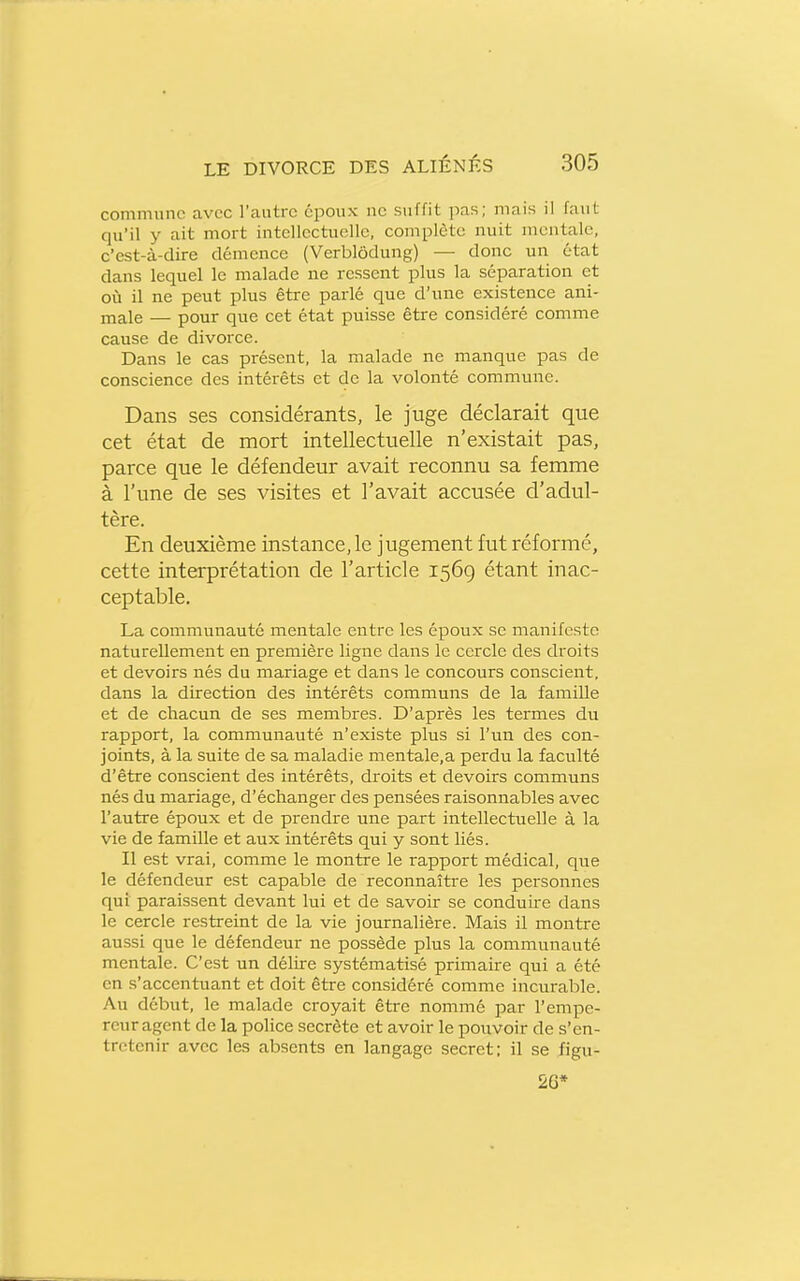 commune avec l'autre époux ne suffit pas; mais il faut qu'il y ait mort intellectuelle, complète nuit mentale, c'est-à-dire démence (Verblôdung) — donc un état dans lequel le malade ne ressent plus la séparation et où il ne peut plus être parlé que d'une existence ani- male — pour que cet état puisse être considéré comme cause de divorce. Dans le cas présent, la malade ne manque pas de conscience des intérêts et de la volonté commune. Dans ses considérants, le juge déclarait que cet état de mort intellectuelle n'existait pas, parce que le défendeur avait reconnu sa femme à l'une de ses visites et l'avait accusée d'adul- tère. En deuxième instance, le jugement fut réformé, cette interprétation de l'article 1569 étant inac- ceptable. La communauté mentale entre les époux se manifeste naturellement en première ligne dans le cercle des droits et devoirs nés du mariage et dans le concours conscient, dans la direction des intérêts communs de la famille et de chacun de ses membres. D'après les termes du rapport, la communauté n'existe plus si l'un des con- joints, à la suite de sa maladie mentale.a perdu la faculté d'être conscient des intérêts, droits et devoirs communs nés du mariage, d'échanger des pensées raisonnables avec l'autre époux et de prendre une part intellectuelle à la vie de famille et aux intérêts qui y sont liés. Il est vrai, comme le montre le rapport médical, que le défendeur est capable de reconnaître les personnes qui paraissent devant lui et de savoir se conduire dans le cercle restreint de la vie journalière. Mais il montre aussi que le défendeur ne possède plus la communauté mentale. C'est un délire systématisé primaire qui a été en s'accentuant et doit être considéré comme incurable. Au début, le malade croyait être nommé par l'empe- reur agent de la police secrète et avoir le pouvoir de s'en- tretenir avec les absents en langage secret; il se figu- 26*