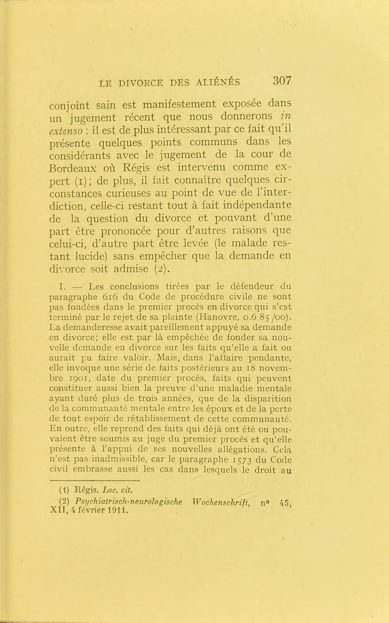 conjoint sain est manifestement exposée dans un jugement récent que nous donnerons in extenso : il est de plus intéressant par ce fait qu'il présente quelques points communs dans les considérants avec le jugement de la cour de Bordeaux où Régis est intervenu comme ex- pert (i) ; de plus, il fait connaître quelques cir- constances curieuses au point de vue de l'inter- diction, celle-ci restant tout à fait indépendante de la question du divorce et pouvant d'une part être prononcée pour d'autres raisons que celui-ci, d'autre part être levée (le malade l'es- tant lucide) sans empêcher que la demande en di\'orce soit admise (2). I. — Les conclusions tirées par le défendeur du paragraphe 616 du Code de procédure civile ne sont pas fondées dans le premier procès en divorce qui s'est terminé par le rejet de sa plainte (Hanovre, 0.6 85 /oo). La demanderesse avait pareillement appuj^é sa demande en divorce; elle est par là empêchée de fonder sa nou- velle demande en divorce sur les faits qu'elle a fait ou aurait pu faire valoir. Mais, dans l'affaire pendante, elle invoque une série de faits postérieurs au 18 novem- bre 1901, date du premier procès, faits qui peuvent constituer aussi bien la preuve d'une maladie mentale ayant duré plus de trois années, que de la disparition de la communauté mentale entre les époux et de la perte de tout espoir de rétablissement de cette communauté. En outre, elle reprend des faits qui déjà ont été ou pou- vaient être soumis au juge du premier procès et qu'elle présente à l'appui de ses nouvelles allégations. Cela n'est pas inadmissible, car le paragraphe 1573 du Code civil embrasse aussi les cas dans lesquels le droit au (1) Régis. Loc. cit. (2) Psychiatrisch-neurotogische Wochenschrift, n° 45, XII, 4 février 1911.