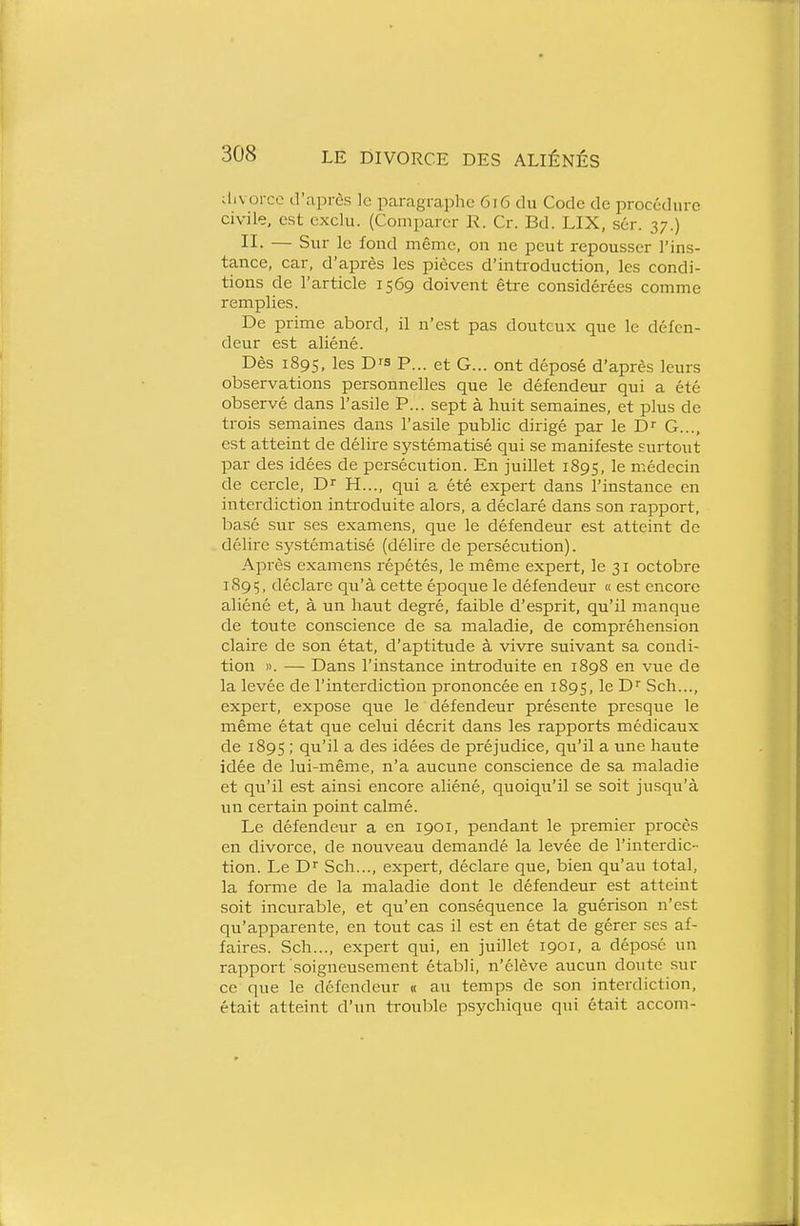 divorce d'après le paragraphe 6i6 du Code de procédure civile, est exclu. (Comparer R. Cr. Bd. LIX, sér. 37.) II. — Sur le fond même, on ne peut repousser l'ins- tance, car, d'après les pièces d'introduction, les condi- tions de l'article 1569 doivent être considérées comme remplies. De prime abord, il n'est pas douteux que le défen- deur est aliéné. Dès 1895, les Drs P... et G... ont déposé d'après leurs observations personnelles que le défendeur qui a été observé dans l'asile P... sept à huit semaines, et plus de trois semaines dans l'asile public dirigé par le D^ G..., est atteint de délire systématisé qui se manifeste surtout par des idées de persécution. En juillet 1895, le médecin de cercle, D H..., qui a été expert dans l'instance en interdiction introduite alors, a déclaré dans son rapport, basé sur ses examens, que le défendeur est atteint de délire systématisé (délire de persécution). Apr-ès examens répétés, le même expert, le 31 octobre 1895, déclare qu'à cette époque le défendeur « est encore aliéné et, à un haut degré, faible d'esprit, qu'il manque de toute conscience de sa maladie, de compréhension claire de son état, d'aptitude à vivre suivant sa condi- tion ». — Dans l'instance introduite en 1898 en vue de la levée de l'interdiction prononcée en 1895, le D Sch..., expert, expose que le défendeur présente presque le même état que celui décrit dans les rapports médicaux de 1895 ; qu'il a des idées de préjudice, qu'il a une haute idée de lui-même, n'a aucune conscience de sa maladie et qu'il est ainsi encore aliéné, quoiqu'il se soit jusqu'à un certain point calmé. Le défendeur a en 1901, pendant le premier procès en divorce, de nouveau demandé la levée de l'interdic- tion. Le D'' Sch..., expert, déclare que, bien qu'au total, la forme de la maladie dont le défendeur est atteint soit incurable, et qu'en conséquence la guérison n'est qu'apparente, en tout cas il est en état de gérer ses af- faires. Sch..., expert qui, en juillet 1901, a déposé un rapport soigneusement établi, n'élève aucun doute sur ce que le défendeur « au temps de son interdiction, était atteint d'un trouble psychique qui était accom-