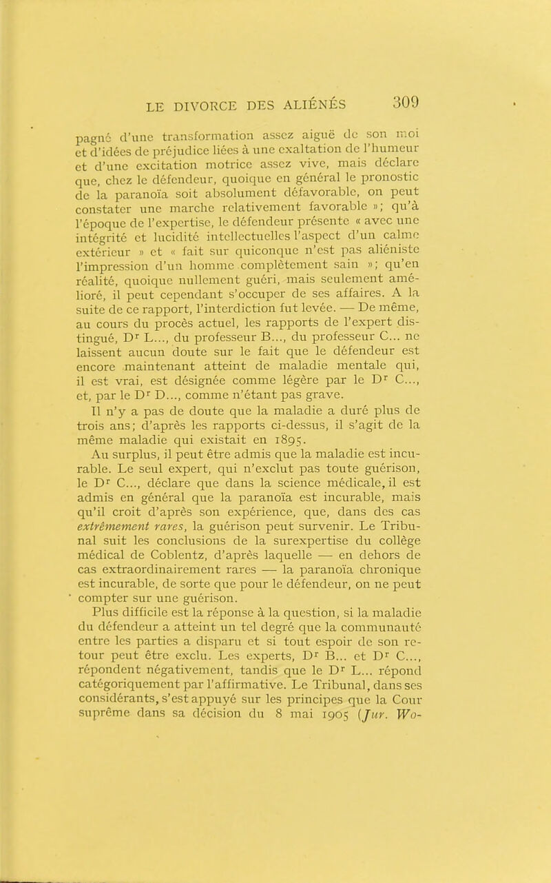 pagne d'une transformation assez aiguë de son moi et d'idées de préjudice liées à une exaltation de l'humeur et d'une excitation motrice assez vive, mais déclare que, chez le défendeur, quoique en général le pronostic de la paranoïa soit absolument défavorable, on peut constater une marche relativement favorable »; qu'à l'époque de l'expertise, le défendeur présente « avec une intégrité et lucidité intellectuelles l'aspect d'un calme extérieur » et « fait sur quiconque n'est pas aliéniste l'impression d'un homme complètement sain »; qu'en réalité, quoique nullement guéri, mais seulement amé- lioré, il peut cependant s'occuper de ses affaires. A la suite de ce rapport, l'interdiction fut levée. — De même, au cours du procès actuel, les rapports de l'expert dis- tingué, D L..., du professeur B..., du professeur C... ne laissent aucun doute sur le fait que le défendeur est encore maintenant atteint de maladie mentale qui, il est vrai, est désignée comme légère par le D C..., et, par le D..., comme n'étant pas grave. Il n'y a pas de doute que la maladie a duré plus de trois ans; d'après les rapports ci-dessus, il s'agit de la même maladie qui existait en 1895. Au surplus, il peut être admis que la maladie est incu- rable. Le seul expert, qui n'exclut pas toute guérison, le C..., déclare que dans la science médicale, il est admis en général que la paranoïa est incurable, mais qu'il croit d'après son expérience, que, dans des cas extrêmement rares, la guérison peut survenir. Le Tribu- nal suit les conclusions de la surexpertise du collège médical de Coblentz, d'après laquelle — en dehors de cas extraordinairement rares — la paranoïa chronique est incurable, de sorte que pour le défendeur, on ne peut compter sur une guérison. Plus difficile est la réponse à la question, si la maladie du défendeur a atteint un tel degré que la communauté entre les parties a disparu et si tout espoir de son re- tour peut être exclu. Les experts, D'' B... et C..., répondent négativement, tandis que le D L... répond catégoriquement par l'affirmative. Le Tribunal, dans ses considérants, s'est appuyé sur les principes que la Cour suprême dans sa décision du 8 mai 1905 {Jur. Wo-