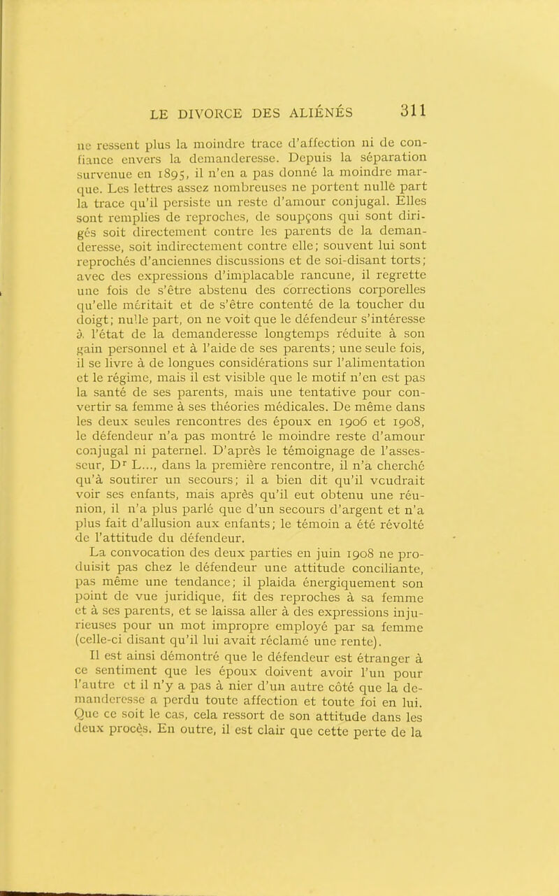ne ressent plus la moindre trace d'affection ni de con- fiance envers la demanderesse. Depuis la séparation survenue en 1895, il n'en a pas donné la moindre mar- que. Les lettres assez nombreuses ne portent nulle part la trace qu'il persiste un reste d'amour conjugal. Elles sont remplies de reproches, de soupçons qui sont diri- ges soit directement contre les parents de la deman- deresse, soit indirectement contre elle; souvent lui sont reprochés d'anciennes discussions et de soi-disant torts; avec des expressions d'implacable rancune, il regrette une fois de s'être abstenu des corrections corporelles qu'elle méritait et de s'être contenté de la toucher du doigt; nulle part, on ne voit que le défendeur s'intéresse y, l'état de la demanderesse longtemps réduite à son gain personnel et à l'aide de ses parents; une seule fois, il se livre à de longues considérations sur l'alimentation et le régime, mais il est visible que le motif n'en est pas la santé de ses parents, mais une tentative pour con- vertir sa femme à ses théories médicales. De même dans les deu.x seules rencontres des époux en 1906 et 1908, le défendeur n'a pas montré le moindre reste d'amour conjugal ni paternel. D'après le témoignage de l'asses- seur, D L..., dans la première rencontre, il n'a cherché qu'à soutirer un secours; il a bien dit qu'il voudrait voir ses enfants, mais après qu'il eut obtenu une réu- nion, il n'a plus parlé que d'un secours d'argent et n'a plus fait d'allusion aux enfants; le témoin a été révolté de l'attitude du défendeur. La convocation des deux parties en juin 1908 ne pro- duisit pas chez le défendeur une attitude conciliante, pas même une tendance; il plaida énergiquement son point de vue juridique, fit des reproches à sa femme et à ses parents, et se laissa aller à des expressions inju- rieuses pour un mot impropre employé par sa femme (celle-ci disant qu'il lui avait réclamé une rente). Il est ainsi démontré que le défendeur est étranger à ce sentiment que les époux doivent avoir l'un pour l'autre et il n'y a pas à nier d'un autre côté que la de- manderesse a perdu toute affection et toute foi en hii. Que ce soit le cas, cela ressort de son attitude dans les deux procès. En outre, il est clair que cette perte de la