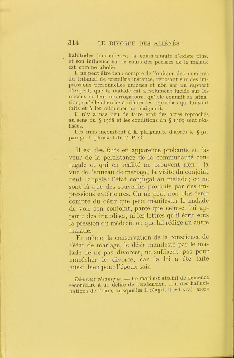 habitudes journalières; la communauté n'existe plus, et son influence sur le cours des pensées de la malade est comme abolie. Il ne peut êti-e tenu compte de l'opinion des membres du tribunal de première instance, reposant sur des im- pressions personnelles uniques et non sur un rapport d'expert, que la malade est absolument lucide sur les raisons de leur interrogatoire, qu'elle connaît sa situa- tion, qu'elle cherche à réfuter les reproches qui lui sont faits et à les retourner au plaignant. Il n'y a pas lieu de faire état des actes reprochés au sene du § 1568 et les conditions du § 1569 sont réa- lisées. Les frais incombent à la plaignante d'après le § 91, paragr. I, phrase I du C. P. O. Il est des faits en apparence probants en fa- veur de la persistance de la communauté con- jugale et qui en réalité ne prouvent rien : la vue de l'anneau de mariage, la visite du conjoint peut rappeler l'état conjugal au malade; ce ne sont là que des souvenirs produits par des im- pressions extérieures. On ne peut non plus tenir compte du désir que peut manifester le malade de voir son conjoint, parce que celui-ci lui ap- porte des friandises, ni les lettres qu'il écrit sous la pression du médecin ou que lui rédige un autre malade. Et même, la conservation de la conscience de l'état de mariage, le désir manifesté par le ma- lade de ne pas divorcer, ne suffisent pas pour empêcher le divorce, car la loi a été faite aussi bien pour l'époux sain. Démence vésaiiique. — Le mari est atteint de démence secondaire à un délire de persécution. Il a des halluci- nations de l'ouïe, auxquelles il réagit, il est vrai assez
