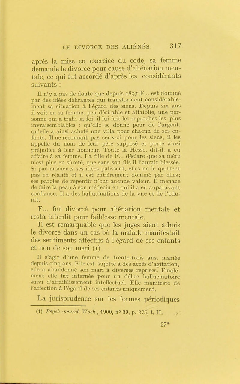 après la mise en exercice du code, sa femme demande le divorce pour cause d'aliénation men- tale, ce qui fut accordé d'après les considérants suivants : Il n'y a pas de doute que depuis 1897 F... est dominé par des idées délirantes qui transforment considérable- ment sa situation à l'égard des siens. Depuis six ans il voit en sa femme, peu désirable et affaiblie, une per- sonne qui a trahi sa foi, il lui fait les reproches les plus invraisemblables : qu'elle se donne pour de l'argent, qu'elle a ainsi acheté une villa pour chacun de ses en- fants. Il ne reconnaît pas ceux-ci pour les siens, il les appelle du nom de leur père supposé et porte ainsi préjudice à leur honneur. Toute la Hesse, dit-il, a eu affaire à sa femme. La fille de F... déclare que sa mère n'est plus en sûreté, que sans son fils il l'aurait blessée. Si par moments ses idées pâlissent, elles ne le quittent pas en réalité et il est entièrement dominé par elles; ses paroles de repentir n'ont aucune valeur. Il menace de faire la peau à son médecin en qui il a eu auparavant confiance. Il a des hallucinations de la vue et de l'odo- rat. F... fut divorcé pour aliénation mentale et resta interdit pour faiblesse mentale. Il est remarquable que les juges aient admis le divorce dans un cas où la malade manifestait des sentiments affectifs à l'égard de ses enfants et non de son mari (i). Il s'agit d'une femme de trente-trois ans, mariée depuis cinq ans. Elle est sujette à des accès d'agitation, elle a abandonné son mari à diverses reprises. Finale- ment elle fut internée pour un délire hallucinatoire suivi d'affaiblissement intellectuel. Elle manifeste de l'affection à l'égard de ses enfants uniquement. La jurisprudence sur les formes périodiques (1) Psych.-neurol. Woch., 1900, n 39, p. 375, t, II. > 27*