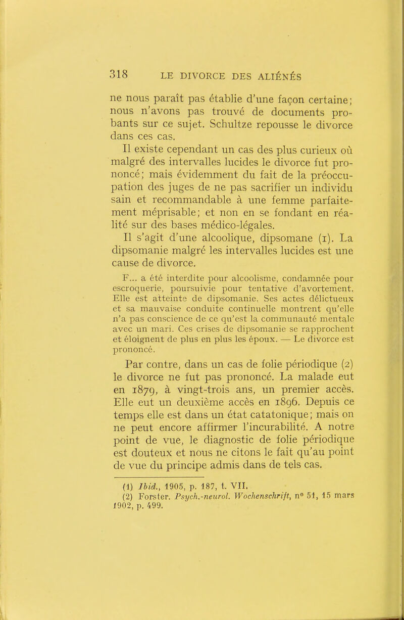 ne nous paraît pas établie d'une façon certaine ; nous n'avons pas trouve de documents pro- bants sur ce sujet. Schultze repousse le divorce dans ces cas. Il existe cependant un cas des plus curieux où malgré des intervalles lucides le divorce fut pro- noncé; mais évidemment du fait de la préoccu- pation des juges de ne pas sacrifier un individu sain et recommandable à une femme parfaite- ment méprisable; et non en se fondant en réa- lité sur des bases médico-légales. Il s'agit d'une alcoolique, dipsomane (i). La dipsomanie malgré les intervalles lucides est une cause de divorce. F... a été interdite pour alcoolisme, condamnée pour escroquerie, poursuivie pour tentative d'avortement. Elle est atteinte de dipsomanie. Ses actes délictueux et sa mauvaise conduite continuelle montrent qu'elle n'a pas conscience de ce qu'est la communauté mentale avec un mari. Ces crises de dipsomanie se rapprochent et éloignent de plus en plus les époux. — Le divorce est prononcé. Par contre, dans un cas de folie périodique (2) le divorce ne fut pas prononcé. La malade eut en 1879, à vingt-trois ans, un premier accès. Elle eut un deuxième accès en 1896. Depuis ce temps elle est dans un état catatonique; mais on ne peut encore affirmer l'incurabilité. A notre point de vue, le diagnostic de folie périodique est douteux et nous ne citons le fait qu'au point de vue du principe admis dans de tels cas. (1) Ihid., 1905, p. 187, t. VII. (2) Forster. Psych.-neurol. Wochenschrift, n° 51, 15 mars 1902, p. 499. il ,1