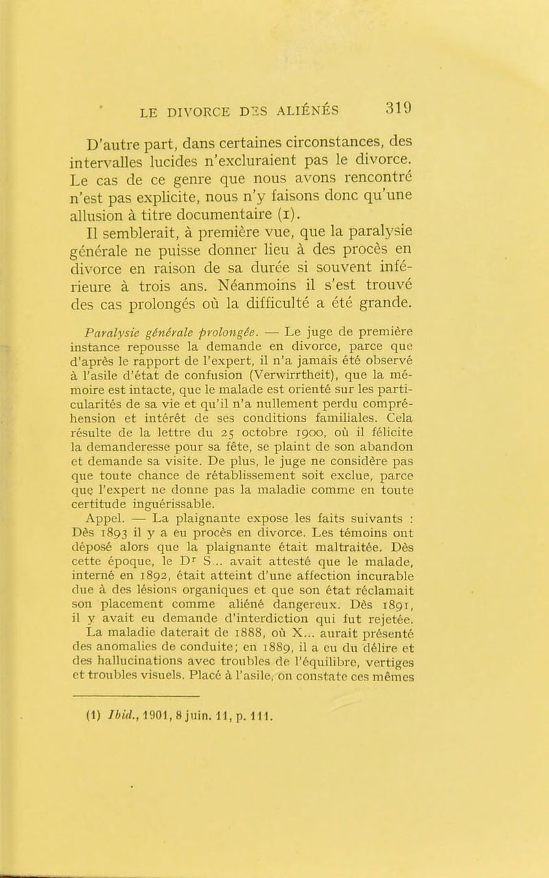 D'autre part, dans certaines circonstances, des intervalles lucides n'excluraient pas le divorce. Le cas de ce genre que nous avons rencontré n'est pas explicite, nous n'y faisons donc qu'une allusion à titre documentaire (i). Il semblerait, à première vue, que la paralysie générale ne puisse donner lieu à des procès en divorce en raison de sa durée si souvent infé- rieure à trois ans. Néanmoins il s'est trouvé des cas prolongés où la difficulté a été grande. Paralysie générale prolongée. — Le juge de première instance repousse la demande en divorce, parce que d'après le rapport de l'expert, il n'a jamais été observé à l'asile d'état de confusion {Verwirrtheit), que la mé- moire est intacte, que le malade est orienté sur les parti- cularités de sa vie et qu'il n'a nullement perdu compré- hension et intérêt de ses conditions familiales. Cela résulte de la lettre du 25 octobre 1900, où il félicite la demanderesse pour sa fête, se plaint de son abandon et demande sa visite. De plus, le juge ne considère pas que toute chance de rétablissement soit exclue, parce que l'expert ne donne pas la maladie comme en toute certitude inguérissable. Appel. — La plaignante expose les faits suivants : Dès 1893 il y a eu procès en divorce. Les témoins ont déposé alors que la plaignante était maltraitée. Dès cette époque, le D S... avait attesté que le malade, interné en 1892, était atteint d'une affection incurable due à des lésions organiques et que son état réclamait son placement comme aliéné dangereux. Dès 1891, il y avait eu demande d'interdiction qui fut rejetée. La maladie daterait de 1888, où X... aurait présenté des anomalies de conduite; en 1889, il a eu du délire et des hallucinations avec troubles de l'équilibre, vertiges et troubles visuels. Placé à l'asile, on constate ces mêmes (1) 76irf., 1901, 8 juin. 11, p. 111.