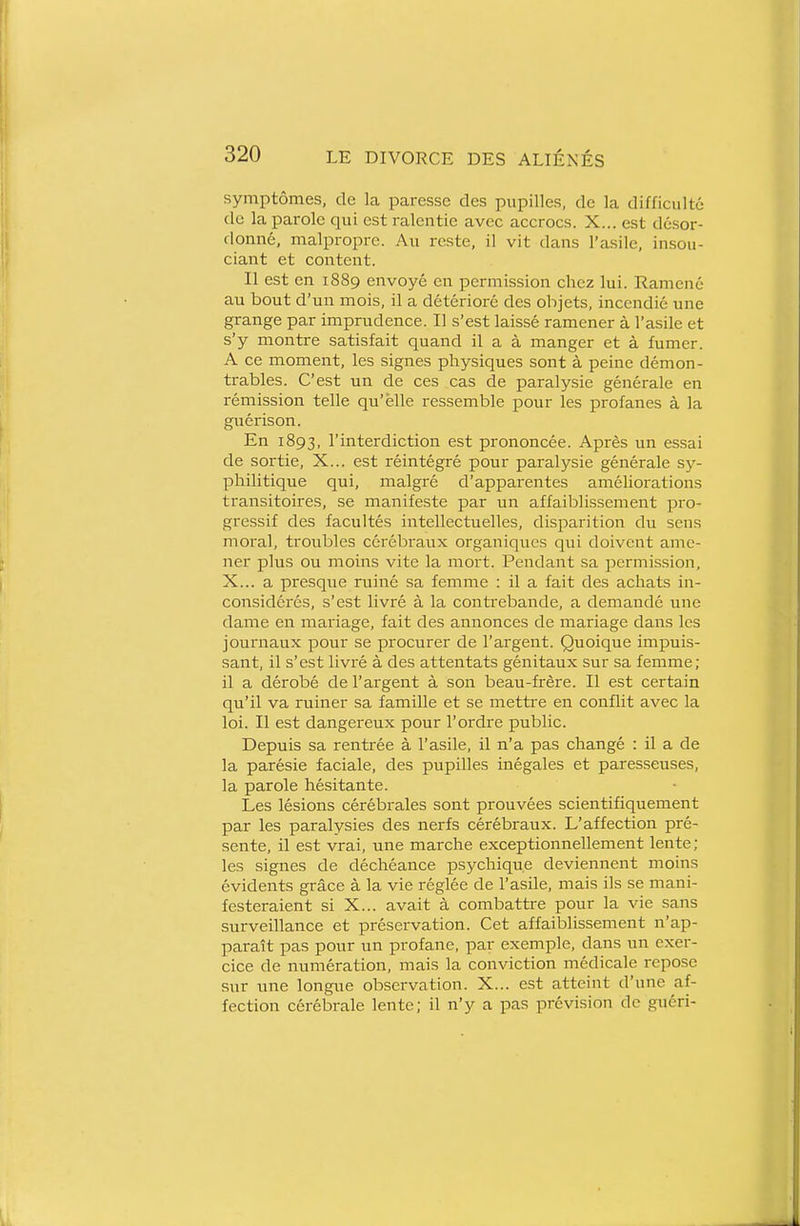 symptômes, de la paresse des pupilles, de la difficulté de la parole qui est ralentie avec accrocs. X... est désor- domié, malpropre. Au reste, il vit dans l'asile, insou- ciant et content. Il est en 1889 envoyé en permission chez lui. Ramené au bout d'un mois, il a détérioré des objets, incendié une grange par imprudence. Il s'est laissé ramener à l'asile et s'y montre satisfait quand il a à manger et à fumer. A ce moment, les signes physiques sont à peine démon- trables. C'est un de ces cas de paralysie générale en rémission telle qu'elle ressemble pour les profanes à la guérison. En 1893, l'interdiction est prononcée. Après un essai de sortie, X... est réintégré pour paralysie générale 53^- phili tique qui, malgré d'apparentes améliorations transitoires, se manifeste par un affaiblissement pro- gressif des facultés intellectuelles, disparition du sens moral, troubles cérébraux organiques qui doivent ame- ner plus ou moins vite la mort. Pendant sa permission, X... a presque ruiné sa femme : il a fait des achats in- considérés, s'est livré à la contrebande, a demandé une dame en mariage, fait des annonces de mariage dans les journaux pour se procurer de l'argent. Quoique impuis- sant, il s'est livré à des attentats génitaux sur sa femme; il a dérobé de l'argent à son beau-frère. Il est certain qu'il va ruiner sa famille et se mettre en conflit avec la loi. Il est dangereux pour l'ordre public. Depuis sa renti'ée à l'asile, il n'a pas changé : il a de la parésie faciale, des pupilles inégales et paresseuses, la parole hésitante. Les lésions cérébrales sont prouvées scientifiquement par les paralysies des nerfs cérébraux. L'affection pré- sente, il est vrai, une marche exceptionnellement lente; les signes de déchéance psychique deviennent moins évidents grâce à la vie réglée de l'asile, mais ils se mani- festeraient si X... avait à combattre pour la vie sans surveillance et préservation. Cet affaiblissement n'ap- paraît pas pour un profane, par exemple, dans un exer- cice de numération, mais la conviction médicale repose sur une longue observation. X... est atteint d'une af- fection cérébrale lente; il n'y a pas prévision de guéri-
