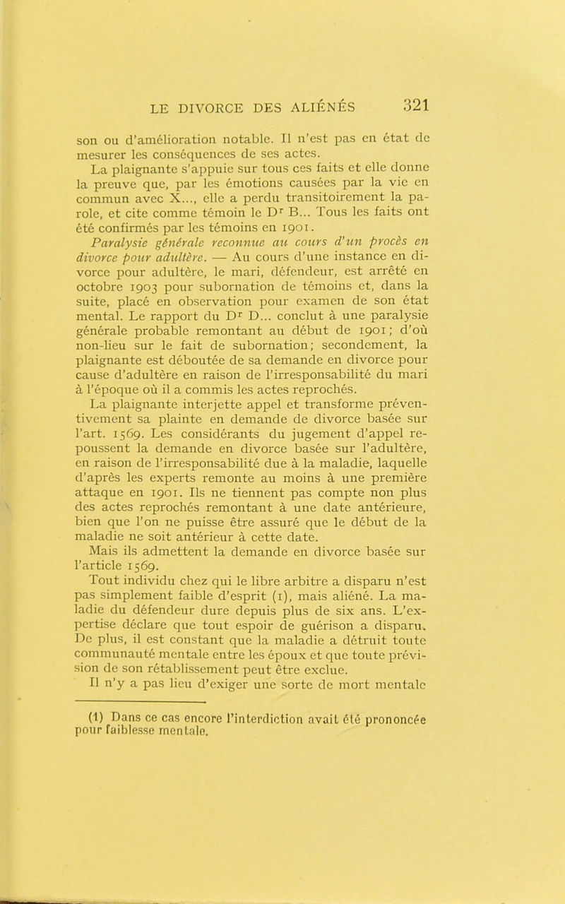 son ou d'amélioration notable. Il n'est pas en état de mesurer les conséquences de ses actes. La plaignante s'appuie sur tous ces faits et elle donne la preuve que, par les émotions causées par la vie en commun avec X..., elle a perdu transitoirement la pa- role, et cite comme témoin le D B... Tous les faits ont été confirmés par les témoins en 1901. Paralysie générale reconnue au cours d'un procès en divorce pour adîiltère. — Au cours d'une instance en di- vorce pour adultère, le mari, défendeur, est arrêté en octobre 1903 pour subornation de témoins et, dans la suite, placé en observation pour examen de son état mental. Le rapport du D... conclut à une paralysie générale probable remontant au début de 1901; d'où non-lieu sur le fait de subornation; secondement, la plaignante est déboutée de sa demande en divorce pour cause d'adultère en raison de l'irresponsabilité du mari à l'époque où il a commis les actes reprochés. La plaignante interjette appel et transforme préven- tivement sa plainte en demande de divorce basée sur l'art. 1569. Les considérants du jugement d'appel re- poussent la demande en divorce basée sur l'adultère, en raison de l'irresponsabilité due à la maladie, laquelle d'après les experts remonte au moins à une première attaque en 1901. Ils ne tiennent pas compte non plus des actes reprochés remontant à une date antérieure, bien que l'on ne puisse être assuré que le début de la maladie ne soit antérieur à cette date. Mais ils admettent la demande en divorce basée sur l'article 1569. Tout individu chez qui le libre arbitre a disparu n'est pas simplement faible d'esprit (i), mais aliéné. La ma- ladie du défendeur dure depuis plus de six ans. L'ex- pertise déclare que tout espoir de guérison a disparu. De plus, il est constant que la maladie a détruit toute communauté mentale entre les époux et que toute prévi- sion de son rétablissement peut être exclue. Il n'y a pas lieu d'exiger une sorte de mort mentale (1) Dans ce cas encore rintercliction avail élé prononcfe pour raible.sse mcnLaln.