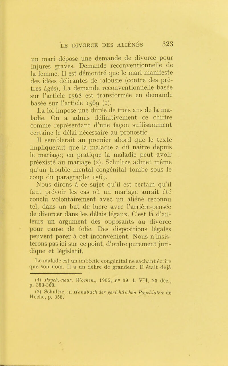 un mari dépose une demande de divorce pour injures graves. Demande reconventionnelle de la femme. Il est démontré que le mari manifeste des idées délirantes de jalousie (contre des prê- tres âgés), La demande reconventionnelle basée sur l'article 1568 est transformée en demande basée sur l'article 1569 (i). La loi impose une durée de trois ans de la ma- ladie. On a admis définitivement ce chiffre comme représentant d'une façon suffisamment certaine le délai nécessaire au pronostic. Il semblerait au premier abord que le texte impliquerait que la maladie a dû naître depuis le mariage; en pratique la maladie peut avoir préexisté au mariage (2). Schultze admet même qu'un trouble mental congénital tombe sous le coup du paragraphe 1569. Nous dirons à ce sujet qu'il est certain qu'il faut prévoir les cas où un mariage aurait été conclu volontairement avec un aliéné reconnu tel, dans un but de lucre avec l'arrière-pensée de divorcer dans les délais légaux. C'est là d'ail- leurs un argument des opposants au divorce pour cause de folie. Des dispositions légales peuvent parer à cet inconvénient. Nous n'insis- terons pas ici sur ce point, d'ordre purement juri- dique et législatif. Le malade est un imbécile congénital ne sachant écrire que son nom. Il a un délire de grandeur. Il était déjà (1) Psych.-neur. Wochen., 1905, n° 39, t. VII, 23 déc, p. 353-360. (2) Schultze, in Handbuch der gerichllichen Psychiatrie de Hoche, p. 358.