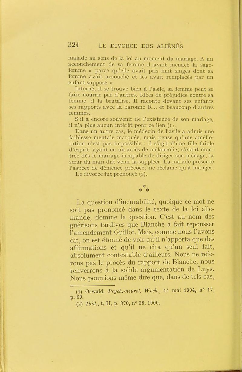 malade au sens de la loi au moment du mariage. A un accouchement de sa femme il avait menacé la sage- femme « parce qu'elle avait pris huit singes dont sa femme avait accouché et les avait remplacés par un enfant supposé ». Interné, il se trouve bien à l'asile, sa femme peut se faire nourrir par d'autres. Idées de préjudice contre sa femme, il la brutalise. Il raconte devant ses enfants ses rapports avec la baronne R... et beaucoup d'autres femmes. S'il a encore souvenir de l'existence de son mariage, il n'a plus aucun intérêt pour ce lien (i). Dans un autre cas, le médecin de l'asile a admis une faiblesse mentale marquée, mais pense qu'une amélio- ration n'est pas impossible : il s'agit d'une fille faible d'esprit, ayant eu un accès de mélancolie; s'étant mon- trée dès le mariage incapable de diriger son ménage, la sœur du mari dut venir la suppléer. La malade présente l'aspect de démence précoce; ne réclame qu'à manger. Le divorce fut prononcé (2). * * * La question d'incurabilité, quoique ce mot ne soit pas prononcé dans le texte de la loi alle- mande, domine la question. C'est au nom des guérisons tardives que Blanche a fait repousser l'amendement Guillot. Mais, comme nous l'avons dit, on est étonné de voir qu'il n'apporta que des affirmations et qu'il ne cita qu'un seul fait, absolument contestable d'ailleurs. Nous ne refe- rons pas le procès du rapport de Blanche, nous renverrons à la solide argumentation de Luys. Nous pourrions même dire que, dans de tels cas, (1) Oswald. Psych.-neurol. Woch., 14 mai 1904, n° 17, p. 69. (2) Jbid., t. II, p. 370, n° 38,1900.