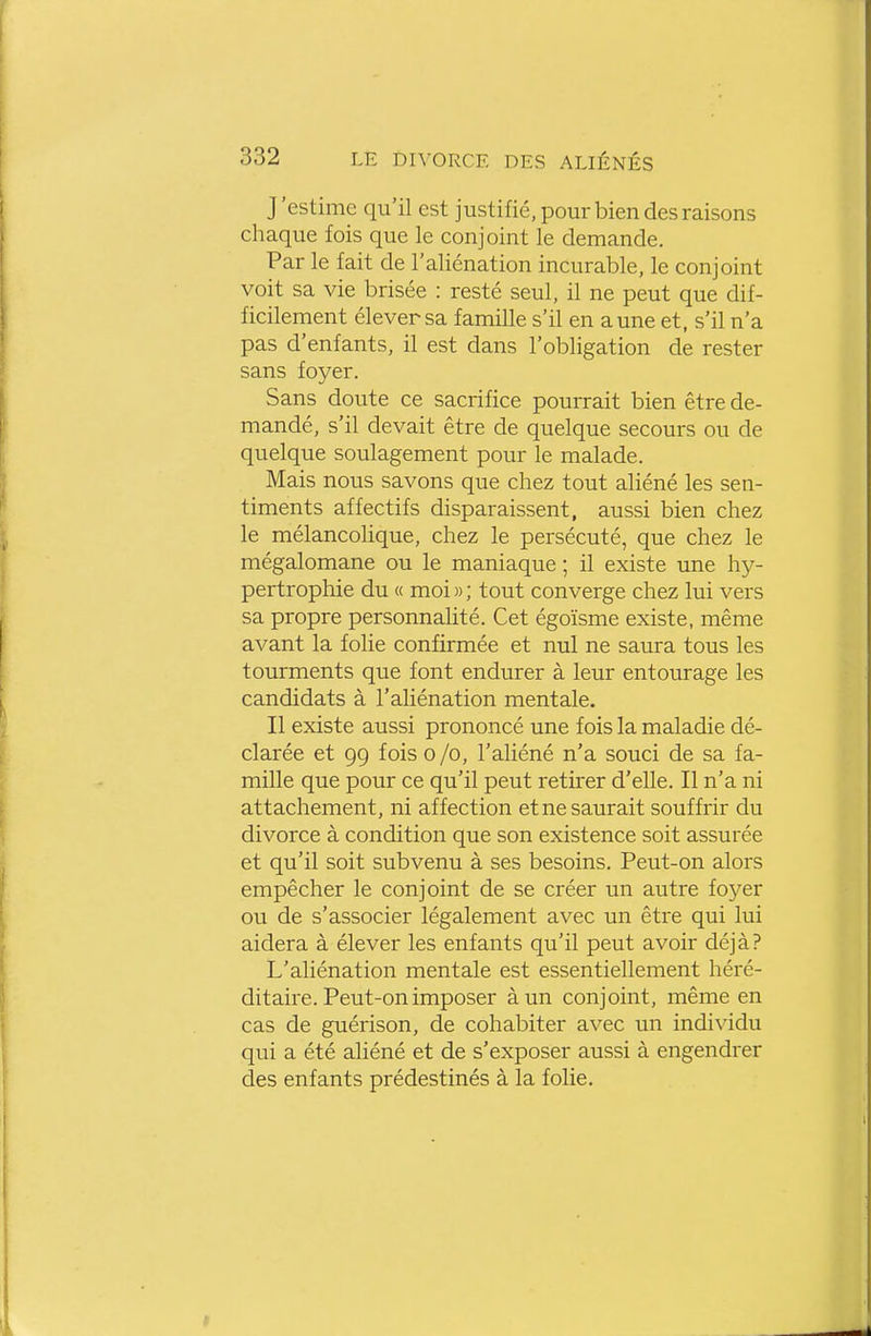 J'estime qu'il est justifié, pour bien des raisons clmque fois que le conjoint le demande. Par le fait de l'aliénation incurable, le conjoint voit sa vie brisée : resté seul, il ne peut que dif- ficilement élever sa famille s'il en aune et, s'il n'a pas d'enfants, il est dans l'obligation de rester sans foyer. Sans doute ce sacrifice pourrait bien être de- mandé, s'il devait être de quelque secours ou de quelque soulagement pour le malade. Mais nous savons que chez tout aliéné les sen- timents affectifs disparaissent, aussi bien chez le mélancolique, chez le persécuté, que chez le mégalomane ou le maniaque ; il existe une hy- pertrophie du « moi » ; tout converge chez lui vers sa propre personnalité. Cet égoïsme existe, même avant la folie confirmée et nul ne saura tous les tourments que font endurer à leur entourage les candidats à l'aliénation mentale. Il existe aussi prononcé une fois la maladie dé- clarée et 99 fois 0 /o, l'aliéné n'a souci de sa fa- mille que pour ce qu'il peut retirer d'elle. Il n'a ni attachement, ni affection et ne saurait souffrir du divorce à condition que son existence soit assurée et qu'il soit subvenu à ses besoins. Peut-on alors empêcher le conjoint de se créer un autre foyer ou de s'associer légalement avec un être qui lui aidera à élever les enfants qu'il peut avoir déjà? L'aliénation mentale est essentiellement héré- ditaire. Peut-on imposer à un conjoint, même en cas de guérison, de cohabiter avec un individu qui a été aliéné et de s'exposer aussi à engendrer des enfants prédestinés à la folie.