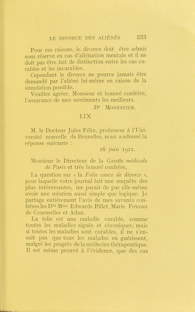 Pour ces raisons, le divorce doit être admis sous réserve en cas d'aliénation mentale et il ne doit pas être fait de distinction entre les cas cu- rables et les incurables. Cependant le divorce ne pourra jamais être demandé par l'aliéné lui-même en raison de la simulation possible. Veuillez agréer, Monsieur et honoré confrère, l'assurance de mes sentiments les meilleurs. D> MONESTIER. LIX M. le Docteur Jules Félix, professeur à l'Uni- versité nouvelle de Bruxelles, noiis a adressé la réponse suivante : i6 juin 191I. Monsieur le Directeur de la Gazette médicale de Paris et très honoré confrère, La question sur « la Folie cause de divorce », pour laquelle votre journal fait une enquête des plus intéressantes, me parait de par elle-même avoir une solution aussi simple que logique. Je partage entièrement l'avis de mes savants con- frères les Dr3 Mie Edwards Pillet, Marie Foveau de Courmelles et Adan. La folie est une maladie curable, comme toutes les maladies aiguës et chroniques; mais si toutes les maladies sont curables, il ne s'en- suit pas que tous les malades en guérissent, malgré les progrès de la médecine thérapeutique. Il est même prouvé à l'évidence, que des cas