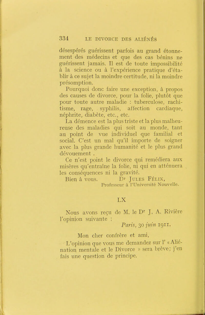 désespérés guérissent parfois au grand étonne- ment des médecins et que des cas bénins ne guérissent jamais. Il est de toute impossibilité à la science ou à l'expérience pratique d'éta- blir à ce sujet la moindre certitude, ni la moindre présomption. Pourquoi donc faire une exception, à propos des causes de divorce, pour la folie, plutôt que pour toute autre maladie : tuberculose, rachi- tisme, rage, syphilis, affection cardiaque, néphrite, diabète, etc., etc. La démence est la plus triste et la plus malheu- reuse des maladies qui soit au monde, tant au point de vue individuel que familial et social. C'est un mal qu'il importe de soigner avec la plus grande humanité et le plus grand dévouement . Ce n'est point le divorce qui remédiera aux misères qu'entraîne la folie, ni qui en atténuera les conséquences ni la gravité. Bien à vous. 1> Jules Félix, Professeur à l'Université Nouvelle. LX Nous avons reçu de M. le J. A. Rivière l'opinion suivante : Paris, 30 juin 1911. Mon cher confrère et ami. L'opinion que vous me demandez sur 1' « Alié- nation mentale et le Divorce )i sera brève; j'en fais une question de principe.