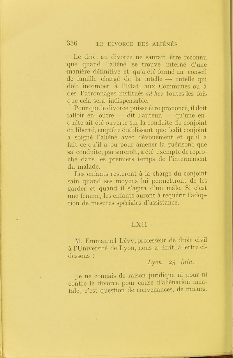 Le droit au divorce ne saurait être reconnu que quand l'aliéné se trouve interné d'une manière définitive et qu'a été formé un conseil de famille chargé de la tutelle — tutelle qui doit incomber à l'Etat, aux Communes ou à des Patronnages institués ad hoc toutes les fois que cela sera indispensable. Pour que le divorce puisse être prononcé, il doit falloir en outre — dit l'auteur. — qu'une en- quête ait été ouverte sur la conduite du conjoint en liberté, enquête établissant que ledit conjoint a soigné l'aliéné avec dévouement et qu'il a fait ce qu'il a pu pour amener la guérison; que sa conduite, par surcroît, a été exempte de repro- che dans les premiers temps de l'internement du malade. Les enfants resteront à la charge du conjoint sain quand ses moyens lui permettront de les garder et quand il s'agira d'un mâle. Si c'est une femme, les enfants auront à requérir l'adop- tion de mesures spéciales d'assistance. LXII M. Emmanuel Lévy, professeur de droit civil à l'Université de Lyon, nous a écrit la lettre ci- dessous : Lyon, 25 juin. Je ne connais de raison juridique ni pour ni contre le divorce pour cause d'aliénation men- tale; c'est question de convenances, de mœurs.