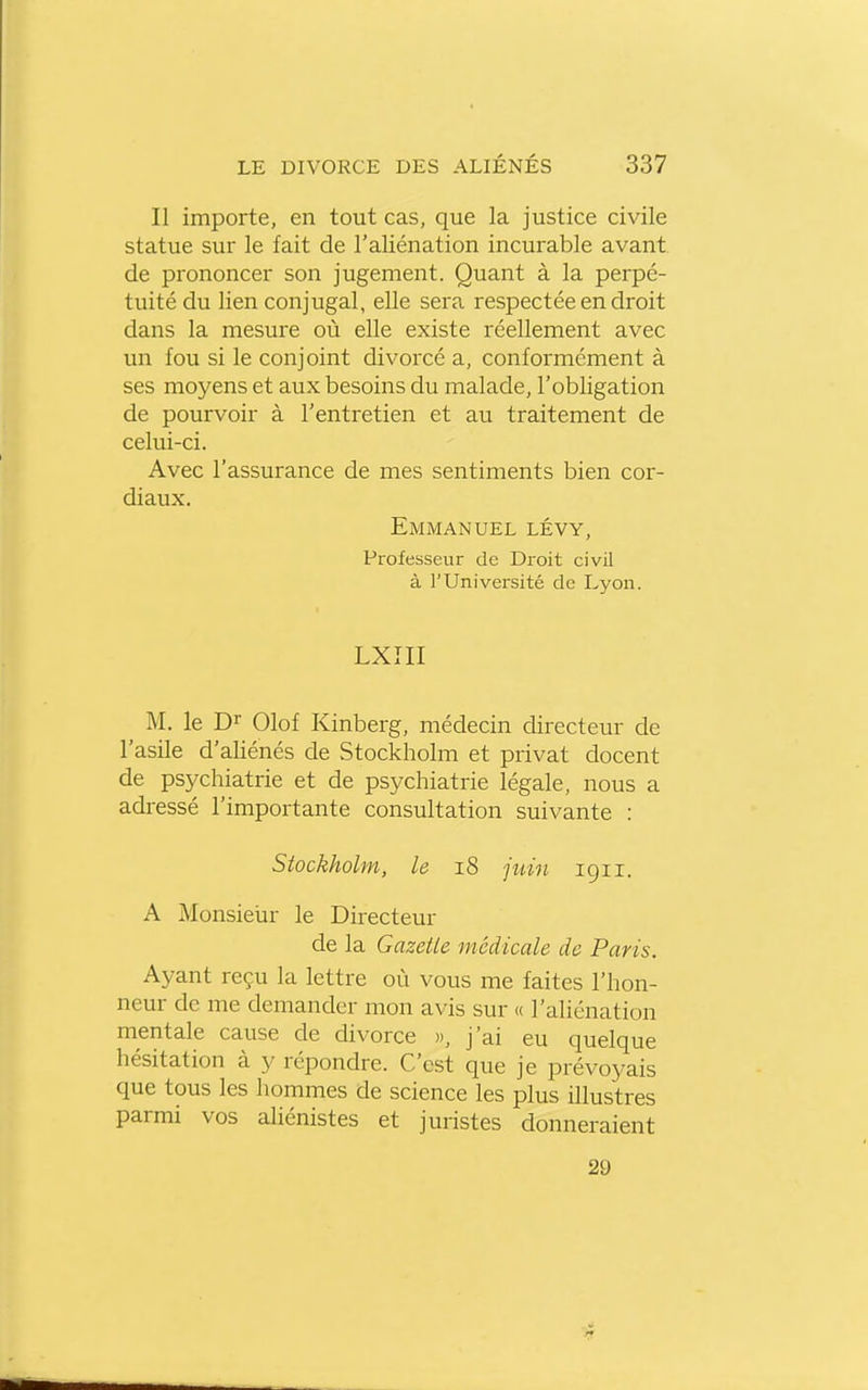 Il importe, en tout cas, que la justice civile statue sur le fait de l'aliénation incurable avant de prononcer son jugement. Quant à la perpé- tuité du lien conjugal, elle sera respectée en droit dans la mesure où elle existe réellement avec un fou si le conjoint divorcé a, conformément à ses moyens et aux besoins du malade, l'obligation de pourvoir à l'entretien et au traitement de celui-ci. Avec l'assurance de mes sentiments bien cor- diaux, Emmanuel lévy, Professeur de Droit civil à l'Université de Lyon. LXIII M. le Di' Olof Kinberg, médecin directeur de l'asile d'aliénés de Stockholm et privât docent de psychiatrie et de psychiatrie légale, nous a adressé l'importante consultation suivante : Stockholm, le i8 juin 1911. A Monsielir le Directeur de la Gazelle médicale de Paris. Ayant reçu la lettre où vous me faites l'hon- neur de me demander mon avis sur « l'aliénation mentale cause de divorce », j'ai eu quelque hésitation à y répondre. C'est que je prévoyais que tous les hommes de science les plus illustres parmi vos aUénistes et juristes donneraient 29