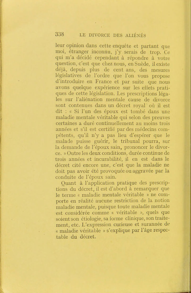 leur opinion dans cette enquête et partant que moi, étranger inconnu, j'y serais de trop. Ce qui m'a décidé cependant à répondre à votre question, c'est que chez nous, en Suède, il existe déjà, depuis plus de cent ans, des mesures législatives de l'ordre que l'on vous propose d'introduire en France et par suite que nous avons quelque expérience sur les effets prati- ques de cette législation. Les prescriptions léga- les sur l'aliénation mentale cause de divorce sont contenues dans un décret roj^al où il est dit : « Si l'un des époux est tombé dans une maladie mentale véritable qui selon des preuves certaines a duré continuellement au moins trois années et s'il est certifié par des médecins com- pétents, qu'il n'y a pas lieu d'espérer que le malade puisse guérir, le tribunal pourra, sur la demande de l'époux sain, prononcer le divor- ce. » Outre les deux conditions, durée continue de trois années et incurabilité, il en est dans le décret cité encore une, c'est que la maladie ne doit pas avoir été provoquée ou aggravée par la conduite de l'époux sain. Quant à l'application pratique des prescrip- tions du décret, il est d'abord à remarquer que le terme « maladie mentale véritable » ne com- porte en réalité aucune restriction de la notion maladie mentale, puisque toute maladie mentale est considérée comme « véritable », quels que soient son étiologie, sa forme clinique, son traite- ment, etc. L'expression cmieuse et surannée de « maladie véritable » s'explique par l'âge respec- table du décret.