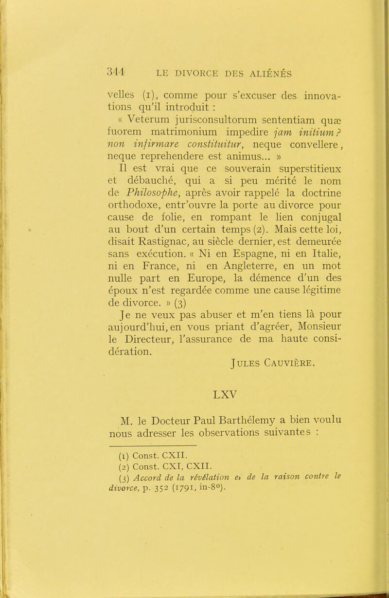 velles (i), comme pour s'excuser des innova- tions qu'il introduit : c( Veterum jurisconsultorum sententiam quœ fuorem matrimonium impedire jam initium? non infirmare constituitur, neque convellere, neque reprehendere est animus... » Il est vrai que ce souverain superstitieux et débauché, qui a si peu mérité le nom de Philosophe, après avoir rappelé la doctrine orthodoxe, entr'ouvre la porte au divorce pour cause de folie, en rompant le lien conjugal au bout d'un certain temps (2). Mais cette loi, disait Rastignac, au siècle dernier, est demeurée sans exécution. « Ni en Espagne, ni en Italie, ni en France, ni en Angleterre, en un mot nulle part en Europe, la démence d'un des époux n'est regardée comme une cause légitime de divorce. » (3) Je ne veux pas abuser et m'en tiens là pour aujourd'hui, en vous priant d'agréer. Monsieur le Directeur, l'assurance de ma haute consi- dération. Jules Cauvière. LXV M. le Docteur Paul Barthélémy a bien voulu nous adresser les observations suivantes : (1) Const. CXII. (2) Const. CXI, CXII. (3) Accord de la révélation eu de la raison contre le divorce, p. 352 (1791, in-S).