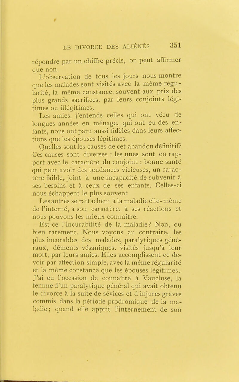 t LE DIVORCE DES ALIÉNÉS 351 répondre par un chiffre précis, on peut affirmer que non. L'observation de tous les jours nous montre que les malades sont visités avec la même régu- larité, la même constance, souvent aux prix des plus grands sacrifices, par leurs conjoints légi- times ou illégitimes, Les amies, j'entends celles qui ont vécu de longues années en ménage, qui ont eu des en- fants, nous ont paru aussi fidèles dans leurs affec- tions que les épouses légitimes. Quelles sont les causes de cet abandon définitif? Ces causes sont diverses : les unes sont en rap- port avec le caractère du conjoint : bonne santé qui peut avoir des tendances vicieuses, un carac- tère faible, joint à une incapacité de subvenir à ses besoins et à ceux de ses enfants. Celles-ci nous échappent le plus souvent Les autres se rattachent à la maladie elle-même de l'interné, à son caractère, à ses réactions et nous pouvons les mieux connaître. Est-ce l'incurabilité de la maladie? Non, ou bien rarement. Nous voyons au contraire, les plus incurables des malades, paralytiques géné- raux, déments vésaniques. visités jusqu'à leur mort, par leurs amies. Elles accomplissent ce de- voir par affection simple, avec la même régularité et la même constance que les épouses légitimes. J'ai eu l'occasion de connaître à Vaucluse, la femme d'un paralytique général qui avait obtenu le divorce à la suite de sévices et d'injures graves commis dans la période prodromique de la ma- ladie ; quand elle apprit l'internement de son