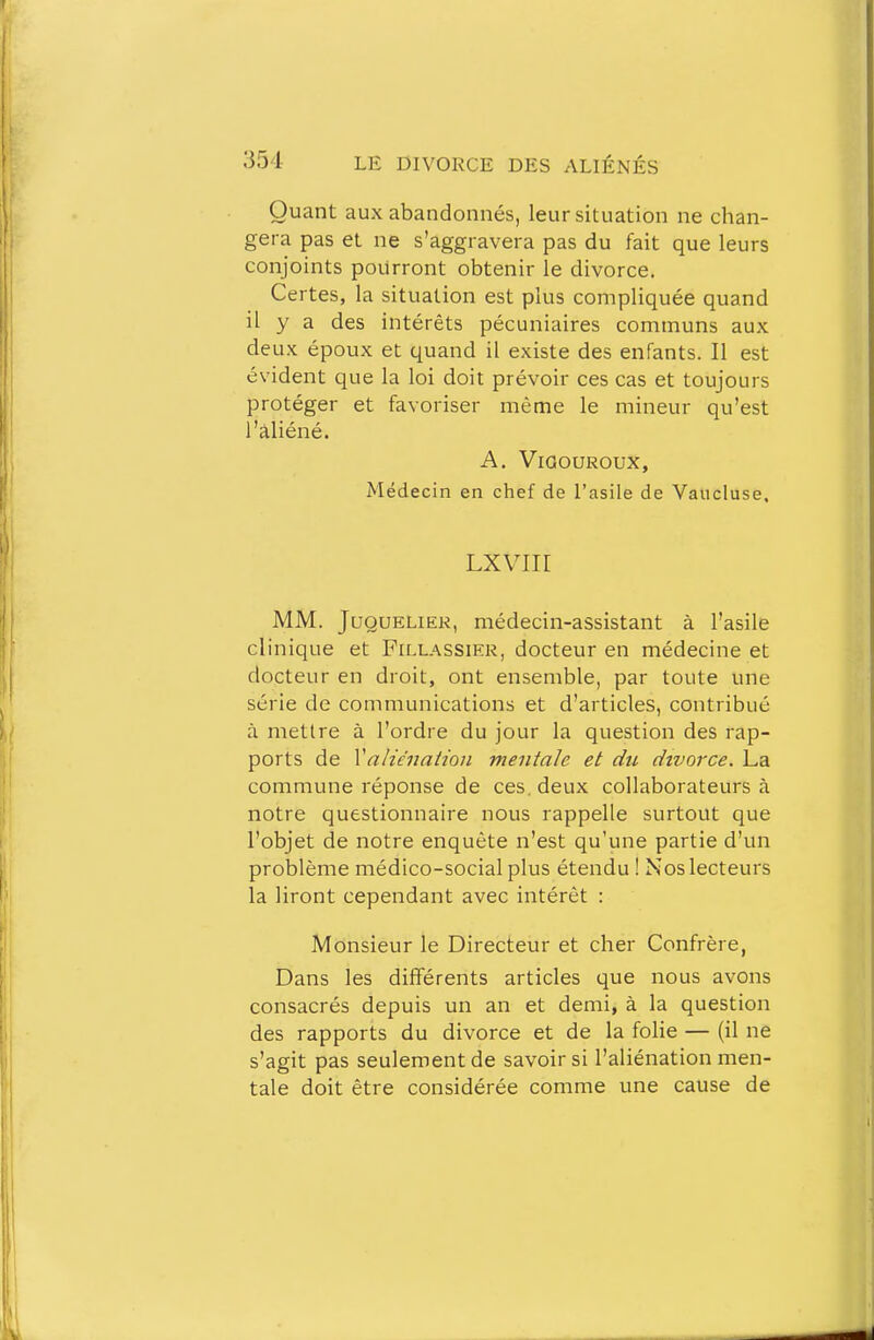 Quant aux abandonnés, leur situation ne chan- gera pas et ne s'aggravera pas du fait que leurs conjoints pourront obtenir le divorce. Certes, la situation est plus compliquée quand il y a des intérêts pécuniaires communs aux deux époux et quand il existe des enfants. Il est évident que la loi doit prévoir ces cas et toujours protéger et favoriser même le mineur qu'est l'aliéné. A. ViGOUROUX, Médecin en chef de l'asile de Vaucluse. Lxviir MM. JuQUELiER, médecin-assistant à l'asile clinique et Fillassikr, docteur en médecine et docteur en droit, ont ensemble, par toute une série de communications et d'articles, contribué à mettre à l'ordre du jour la question des rap- ports de Valù'nation mentale et du divorce. La commune réponse de ces. deux collaborateurs à notre questionnaire nous rappelle surtout que l'objet de notre enquête n'est qu'une partie d'un problème médico-social plus étendu ! Nos lecteurs la liront cependant avec intérêt : Monsieur le Directeur et cher Confrère, Dans les différents articles que nous avons consacrés depuis un an et demi, à la question des rapports du divorce et de la fohe — (il ne s'agit pas seulement de savoir si l'aliénation men- tale doit être considérée comme une cause de