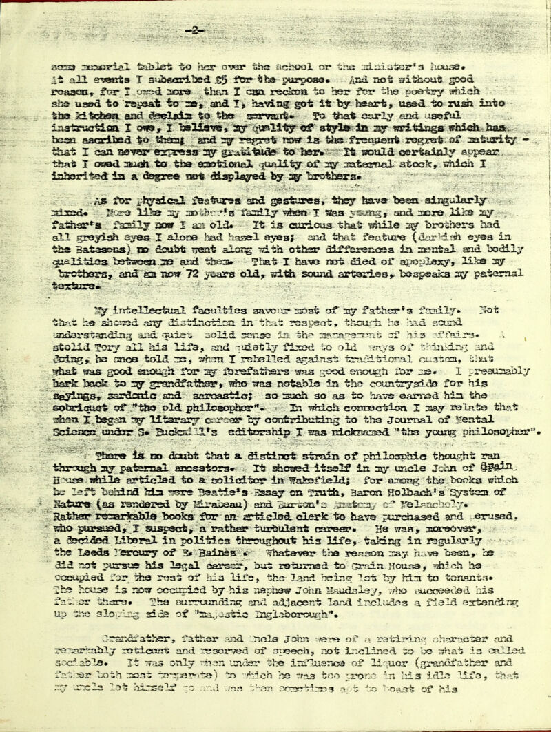Sf3S2i aeseyial tablet ijo her oT«r the aclaooi car ths* id-nister-'s hixia©* it all e^iSBta T ssibecri'b&d je5 for th* pur^o^. Aiid liot sfithout ^x>d roaaaat, for I o^-txi 2cr9 theji I cm reckcaa to hfsr f?>r the poetry ^lich Bhe used to rspe&it to 30» asad I jj having: got it^ beert, uaad to iMm intd tba kitcbss^ azid j^belsds to tt» issrvaa^* that asrly aad oK^fiii inatruetiaa I osi© y I oaHews, isf %mVL^ ^sS^ fft^yls la «piiElngs fffaSoh^ ham.. basal asGcdlisd to tSjaoai acd 3^' rsgret rsw la th® freqasirfe rogret of maturity - that I osed zaudl to the €SQoti<»ieX oUi^i^ 35r ^atasnal 3tc« I iaborit^j^ in a dagr^ mt/dia^2«3red--.^ ^^s ftss i^l^^cal ifestursft si^ gssstures, •^s^ hava'been sii^ularljr . 3i2sd« lioT^ lilaa aotbr-r-fas faaily i?l2SS I «as ysang* and laore ilks ^sy - - fat^i9r*a fs^dly aoar I asi ol^ It is ctarLous that idiile brothex*s had all grej^ish a^TSS- I aloos had hf^ssl sjyesj Jsid that feature- (dar-'dtm eyes in tl2S B&taa&na) xo doubt trent aioi^ sith othar diiTersn<»a ia nssntal and 'aodlly ^isiltias bstweea ss and tfoaa. That I havs cot «3ied of* ^^-o^laxy, Ilks bjrotfcors, and ga now 72 ^isars dd^ «^-t& sacmH ssrcisries*. Ijeapaaka paternal tostaa?©* ' intollactusl facultlss sa^ts? 23>st of sqt father*a facaily* Z?ot that he shoi^d ijj^ di;stinGtlDn in Tihil: rssyeat, thcur-h. he -lad sa.ii'id laadarst-mdlru^ su^d •■TLiiar-ii aolid -asjisa in thf» 3P.r2a--:3rT?ini; erf his 3:er7air3« .V , stolid Tory all his li^, jsrid luistlj flxsd ?>ld ^Yr>^3 ot '-'Tiiidriyf and t^^iag,- ha oaoa told 33, I rsballed against traaitior-il <5t.3tfra, uIvaI: !?hat f?as good ssioush ftars^ ityrafa-^^rs was .:?txjd srsot^h fbr I ..resusabl;/ bar^ back to grandfaifcssep* tfss notabls ia tha ccxintrysdda for hia s^^iags, gardirda and scrcastl^j; sorsacsh 30 as to hixvs ©arri3d bia the splzlfS^ the old. philoaopte** la -sfelch ccssrsctiisi I say rslata that X,be3-Eja ^ Htsrai^ es^re^js Iby contrSHzfelng to tha JourDal of Rental SciaiKse; ua&r S* Bi«fal-^*s sditarahip X ^sas cic^aacaod ^ths yoojag philcsoiiszr. 'i i» CO doubt that a distiiB* strain of philisaphic thought ran borough 2^ pateanaal aaaesators* . It Efccsed itself iu siy uncle Jchn of . B^.ass> Tfeile articlsd to a oolicltcsr la Wakafield; for sosmg the booka ^rdch !ij la ft lioblna Ma r'^re B©s.t5,e*3 Sssay on Tntth, Baron Holbach^s Systeoi of Satsire (as rsnctersd I5j:'abeaa) am lijar-i-an* z ..mstcni-:; ^sl^Xicbo^.:.''* RatiKT' recaarfeal^ boolCT^^f^ gsrfelc^Iad. ctLerk to have piorehased ?ind eru^d. piir«ied» X suspsct^ a rather tur^ulertt carear« Hs was» aa3(r«ovs5r, a &csi5sd Lil»r2l in politics throughout bisE life, taking in rsgiilarly the I^eda yearcsiry of 3* 3ains&= Whata^r tba rertsoa say h;-.ve beeti, c& did T5ot pursue his Isgal carssr, but rstumsd to Grnin House, ?*^ch ha cccupisd for tfca rest of iiia lifs, ths land being 1st by hdis to tonant.-i* hciiae is rsstsr occtrpisd bj hia ryyphsw John H^uidsls;/, r/bo ijuccoetied his father thars* Tha airrctsndinjf? and adiacsnt land includsa a field axtsncir^ up -jntt 3lo.,'^n^ siv5s of ^„ajtic Ingiyoarout^h*. Grand:'ather, I'ather ?.nd ^.ols John -^er^ of a r3tirxn<? .-jhom,ctQr and rer:arhablj roticerra and i-soar^d of ope^cti, not liiclined ao ije -.That ia callsd 3ccr„cbla» It only t-aien undsr the irELniisnc^ of li.-;Uor Cr^r^-andi'athsr and fat.^sr toth n5C3-: -^tr^fjr^'te) to v,'?i:ch he -rria feo-^ ^^^rone in Iiis idl^ lii'a, th-it .-^r -orxrla lot hir^^-ilf .-.v-.d vrris 'ihan 0C3er^-!»3 apt to '>oa£5t of hia