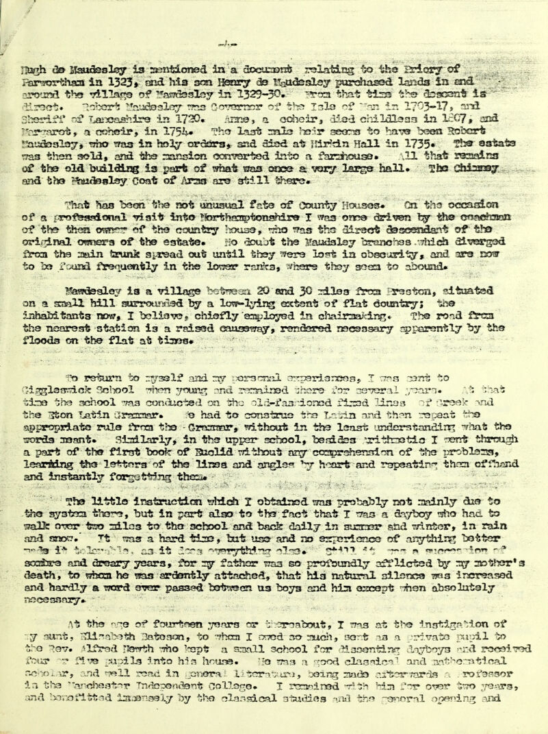 Rarsos'^^iaa in 1323* ssrsd his s<m Hssmry ^ Itsa^slsy l^ardiasesd l£aid3 ia and * ' • croand the rrillajwo ?5?5,s7ck5slsy ir. 1329-3^-- that tirs the ^l^srasnt- is--  3hsrl:?i* of La^xisishir© in 1720* Ai^Oj a oc^ir, disii crdIdlsas in L£C7# iisi^ I^-^firot» a cdbBir-f in 175'^» ^^-^ Xast rnals I-srir- sso^s to har?^^ ^y^ssi. Robert !lauaQ3ls37» trfjo ^ms in hsl^ ordars* sid Sisd at iMd.n Hall In 1735« astats ^Tas then sold, ami ths ::;ansicfi «305r!?srtQd Into a f^arahisiss. \11 thatr rossairsa tb© old buildii!® is psart of ^»hat s^a3 cax» a vary larger ImH* ^faa C4ii2239^ and bhsi i^tjsslf^. Coat of Arsia are 31:111 ^.^e^« Tlirit %s bsoR, til^ f«>t ^musital fate df (^3unty Hc?-sos« On' ths occafiion of a prof^jsuidonai -75 ait into ^'lorthCTpl^n^Tlro I was onr^e iSriiren iSivs fywe^mm of 'the tht^ o^snfT? «f th«5 cj^mtiy 'sous©, ^iho iras ths 'lissct Sstsc^sa^ssy^ of th& orifjiml omi^a ot th© estate. r!o *2Dujt tbs Maudalsj brano^Tss /.Thida dlvi^gcsd fs^ysi tha nasin ta?unk si-rsad out until thsy wer© lost in obsGJslI^, and 3Ps esdw to to ftxiisd fjpsqueatly in this lowsar rjsi^s, ^^hsare th©y s??s£i to abound* ^!3s?c3©9lo3/ ia a village h^^immi ^ &rsd 3^ sileaF frcsx i-r^etca, ^tuated on a sraall hill sajrrotir«iad 1^ a lo?p-!I^dj5g ox-fesnt of flat Country; tl^ inhaMtants nosy* I belioTOj. chiefly osplo^d in clTair^Ei^drjs* rond frcsa ths rujorsst station is a rsised eaussmsy, ronasred rsesasary si5par¥3ntl7 by the floods on the flat at tiaass* return to --^^^If aisd rijr 'tpcTsar^il ajrpsrdarsosy I ^rms ;:33nt *;o tl-je trie school '^ms conCuotQd on the ol;i-i*a3:-i.ojied firssd lines ^^^ek -^nd the 3ton Tjatln CfS:^32r3!3r» io had to constraa trs I.r.ii2i and th^-n -.rspaat t^-^ sgproprlato rule fSrrxa t!s - Gmsraar, without in th3 Issast iirderstandirt^ -?hat; the 'sorda 339ant» 3tsdlarl7> in ths uppsr- school^ bsfdSss '^ttrsstis I rys^trt thrrai^i a part of th® first book- of Suolid rrf-thout cos^rshsnsirm of i^roblsrss, learMng ^j® lettr?rs of tl^ l±:Rsa and .-gj^gls?? ^ h':;art and rsjpsatin^ thnci cffli^jnd and instantly foTG-att^jig thes* T?i0> U-ttls imtpueticsi ^Mch X obtaissd ^ma probably rjot njsdjxty di?^ to the syatoca tho-r*?, but in part alao to ths fact that J rr^ts a d-^iyboy tsfio had to mOc OT!er t220 sdlaa tt>' tho school and back daily in siraosi* and mntor, in raia raid sarjot?,' Tt ^Taar a hard tiacs, tat isss© and no ssrrGrionce of nx^^Hili^, bettor ^oS3!ra and dresay ^ars, for fathcsr ttss so profburidly 3ff lictsd bisr 3D trier's c^th, to whfsa ho ^as sTderttly attached, that hisi natural silsnca Tias Increased and hardly a tsord sryer pas3^?d tett?9en us 13073 and hizn oscQpt absoliitaly necefsaasy.. At the 'VI© of fo»jrtaen .yQars or : .-^roabout, X ':7as at the inntiga'ilon of r.y isunt, rvllrtabeth Batosoi, to ?7bOT I c^rTOd so-mchj sort ia ,a -rivato psiiiil io tro ^ev. slfrsd -lotTth -Tho kspt a SvDall school for •'JiaoontiTif^ -rd Tor&i'Tod ;rour r*lve ^sjpiLg into h1*s hoane- -Jo ?r53 a 'cooi cdao'^ic'^'^ and iiao-'orTitical r^?lol.ir, and ^11 road in gorioral liters*;; ir-i, being :?iado rjstor-farrla .-■rofassor ia t'la ■ >j!clie.'3t-'>r Triflspenifenlj r;ollop,o» X rcrariinsd -r?-t;h hiiji ^'■^r 0?7er t'TO ;,3---ir35 and l^oTiOfltt^?d i3.-»nss93.y by tho olaasdcal atawdos ^sul th*? or-ornl o^Ang. and