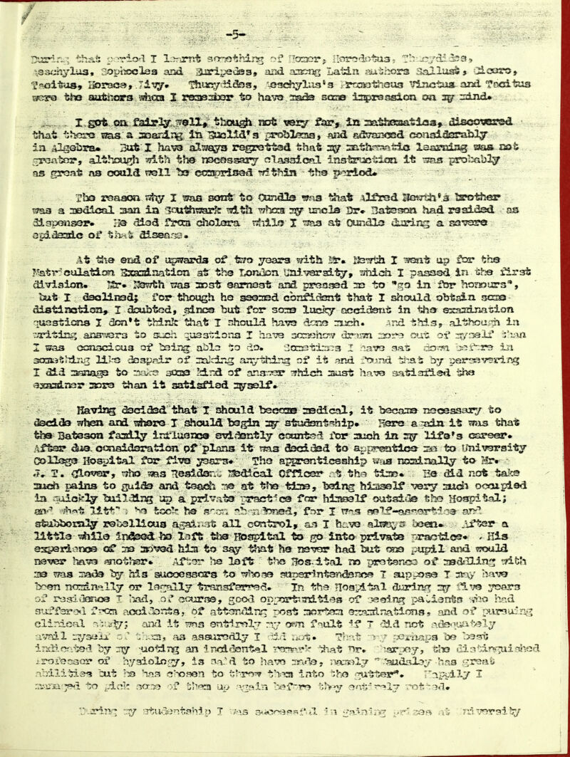 soptnoclaa and .airi;jQde3» aDd a3Ktig Latin sui^hors aallas^j -ZSictjro, f'^oltus* I-^raea, .7li3y» ThirsysiatSss, '-e3ehylii3*s ';-5»n3»t<iQU3 ''lijictuai and TocLiras gere tho aairicrs jsfeoca X srasiesijar to havo staao is^rsj^ion tm agr :2i?vd* ,. ^c,,..., l.gpt:._m.£3ir,2gf;,>,r?0lX»\th€ft^ ijessr f^,.,iii aath^^tioa* dis<^«jersd. ■ that th^jro las'a .^aoanii^,, la Saolid's problasa, ?^ f^janced conjsidGrably ia .algebra* rsjfe-I. Haw al^^a^ rsge^ttad that 3^ ts^thrrmrdjo. lai^-aiag e?as oat gPGAlKr, althcasi^ 57!the nomssary nlassitsal insisrjctlm It -^ss^ ja^I^abl^ ns groat as oouldt poll tst (sss^npissKi ?dthl3i ■ iihB p-?riod# tma a medical siaa ia 'loi^tsarfc -whcca imo33 Ur* Ba'tesoa had raaided as At Sia end of upsyarda of -feTo yoara with l^. £l3wth I ^esnt ap far tb® l^tr-^'eulation Exscslnation at th© I^.tk>n. Uai.^jsrai'^, ^midi I passed in the first division. ^3^h nas 2Dst ocimsat and prc?aj3Sd 2e to go in fbr horwurs*, Utt I dsoHissdj for l^iough. ho ^©sEd confisasnt that I shspold obtain. $5G3Q - dietliaoticsn, I daabted, pines but for sors laclty accidsnt in tha sxaazijiation quastims I dca't think that I nhtsuld bjivo iiinh. ^nd this, althoa;^ in t/Titing ansT^^rs to si-cii qua3^:10113 I aavs 30cn«hOT cuu oi* ^/i-^lf I'l-xa I ma cffinocdous ot ^ii^, abla do. ■JccDst±s--^3 I :iair3 gat; do-wi is^f^rs 3-:a soaatiiiiig li]-t3 daap^dr' of znlcing anything it -and ::*ts.'!na that by p-er^ssverlng I did :s3aa^ to ::y..vc3 3033 !d,nd ans-.-.'^ ^?^d€Jh aust ha-^TS satisri^isd tha axi^iKr 353S!3 than it aatisfiod 2yssl:P* Ka-^r^isg ascidsd that X lE^ould tsaoCTS sedical, it becan® rsscessaxv to ^SGid3 sfhQ* and -eshoro X should tegln a^r stiiSsnt'^hip* a ^a^ it ^3us that tha Bateson faaily iri'lt^aoa cndaeaatly ct5Emtsd ftsr auch is lifa's «^irser* r-iitsir diS- o<:nais2sratio!i pr olans it ?5as fecidsd to apf^j^tlec^ la^ to tmiv^sity 0E>ll3^ liospital fca^ figQ ^srs* Tha sj^sronticsshlp mts nc^nal2y to Hr» J, H, cj^ermsTf ryho ??iets lesidani: ^dical Cfflcsa* ; t the tto* Ha did not talc© auch pains to gulda and tsodi n:^ at tlie tiss, bslng biiaself ^s^ su<ii ooojtpied la 'oio^^'^y ■&uili2j:^/ap'a private' pract^cs fra* hiissssalf out5?i(3s tho Hospit^O.; sfeil^mly rs'osllicus asai;;3t all control, X huVG ale^ 3 be^n* .iftsr a littla ^VL& iBdSi^idlso laft ths BDS^tal to ^ Into private ^^j^^es, , His esfejQid.^noe of :33 2r>'«Qd hia to sa;y that ha i^ver had tazt rjos ijupil aiid would jigiv&r sgiot?isr» ..Vfter hs la ft t*ic Bos.ltal no p(rotsnc53 03? aad-^UJ-nj* •:?itrti 2© nsicia b;^ his sucoessOTs to T^l^csa 5^psr1nt3-rtds?2oe I aup;^?^ T niay ha-y^ ly:^ narsdn-^lly or l?5f:«llj tr«5nsferrec5. Xn the Hoa'^tal disrimr -j^ t^.^;© :7oar3 of roarJ.ilESic^ I -iacl, .a J oourj?©, g,oo^3 opTsrt'iTd.ties oT r-eginiy paviants •r^'t^.o had suffsjA'o^l f^xsn acxjic'iiJrrSs, Di* atti;ndlr«'^ rojst rjcrtsza sr^rjnftnations ? and of ptirgui'iig elinievd '^iu^7: aiii'i it *?n3 sntirfjl-r rxj orni fiult ^f T ^22,d not r-scfe>.-iaiit^ly avail .r?/3«ii' as aasurodly I -.da iiot* 1!?:-.t fjoi'hapa be '>3grt ir^lcn-'';^! by -uotiT^ an imdcfflnt?.! ?'5r7r^.i';r t^^^t :a3r:joy, ul-o cin-;irv^isuie2d iroi'ecaar of hygioliJr-y, ia a^-'d to ha-ro rr.A^- ;ii€D?;^l7  .'audsl^y has .';ir3fii»