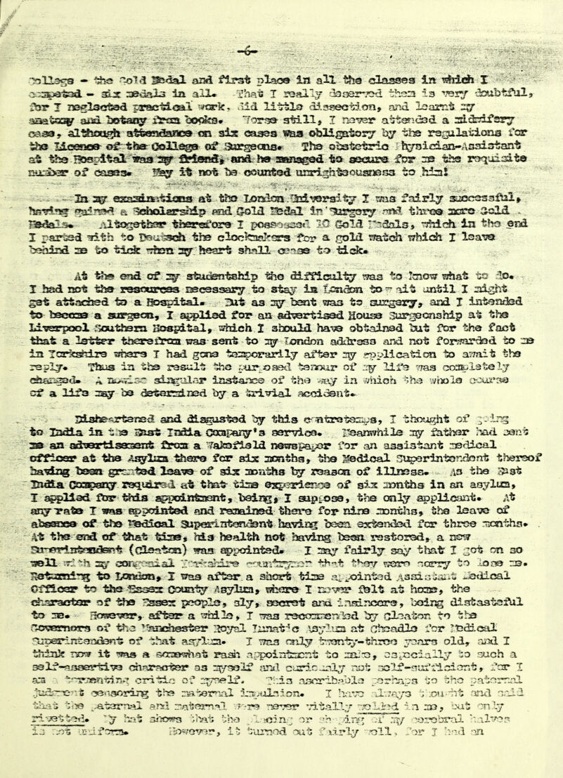 a-xs^istsd. — 3e't3aX3 in alX. -rhais I reallj r^oer-Tsd then Is ^'ssy -.JcsibtJ^ala •33?- J n^lactsad paj^ewlQai ^^tark, ^lid liirlOLo dS.sseet^.on, and laamt zrjr ausd bst^^ iiroa. bo<5ks» ~!oTf^ still j I n^vsr a^tericsd. a sl^yii*^^ €fei39, al^iooi^lJ atfeessSaac^ csi sis oa^a was obHiptory 1^ tha ragilations fca? the Mcesic» tfeat-c^lli^ osf Burgeoiis* Qi3stetrlo Ji^ician-Ansistant ^ ■^-BJ5srd%al^»aa:3!^ fs^^ secure ifc^r :r0 ths r^uisit© ii»x3>3r of ca^3» ¥^ it not. ba fK>uiitod urarigh'&sousj'issa to .hiai I i>ar'S3^ ^t-h to t5eai^ch th© clcckaaJ^srs for a. .^old mtch iThich I l^a^ badind as to tijt^ rjfen heart sh.'ill ooia© to tide* At t»i<5 end cf studentship -^o diffical-^ to !aio^ ahat :Io« I had rsst tfea restxarcsa oscsssary to sts^r is Ti£5nd£m -Sa lit until I night ^at attached to a Bospital- 3ut as sgr bsat ^/as to airgsry, and I iatesuted t£> Isectraa a surge«i, I a^i^liad tor au aii^rtisad Kou^ si^rooonskip at ths Li-ssTpooX ;>cuth3rn. Sssgital, ^?hich 2 should ha-^;© abtainsd ^ait ftar the fact that a Istter thearsfliraa ^3 sent to 7^ London adilrssa aiid not f orv?ar^d to in Tcrk^tlrs ^ssra T had gorsa tss^jonirilj after 2^ .^plication to a^Tait tho rsplj* TlKis in the ras^ilt itxo £.tijr-^«f-ed tsaour of lirs rras cccffi-ilately ^5sri>^tl» ^ iKj^is-o sianil.'^ iastanc© of the my a/hioh wtxila ocox'sq c:f a lifa b3 detsrsiisd by a trivial acoidsnt. ' . ISistes-rtarss^ and dls^Listad this c-Tatrot©:sus, I tho?^ht of ^- ir^ to Iz^ia in t:^ isiat Iisdtla C03pan^*3 servioa* r^eanwhila 3iy fathfsr ;md jan^; aa an ad^ertiseiiseTxt feoar a ^afesflsld nesmpaijor for ian assistant rusdical cfflosr at tha 4agr2aa feero fear sis ssEnths, the Medical St^rinisndoot thersof lia^dz^ tsoga grc^ tsd of sis soai^is raasoa of illnsssw as the '^st ' iXidlA (^zageas^- raquii^d a6 that^ tisa @2^*srieno3 of sis: sDntha ia sn asylua* I aii^Uad ftar f^tis sg;:|pcdiitaenty baii^^ I suppose, ths oaly applicant. At anjirata T si>poi55t©d ana regained thei-e fov nirs zontlis* t.^ lea-sie of abs^ae^ of -Kh© ?5&dical superinteeT^nt havirsi: ba^m extsndsd fcr throe Ticnths* . 4t ths crr^ of^ tfcat tiast M.3 health not haviiag be&m rsstorsdt a rs?^ Seri^riiJtrsitlEsrrt (dlsstsai) was 8i>pointsd» I fairlj sa^^' that I :2ot on so ;r.v?i s^ GCKs/x^odal ■.r;'t*'':.'3/dre ''-•'■tai'*st?rior- th-^.t f:*^<77 'ssm narry to lo^ rs. 1lstvsx!ri-!g to Los^km,. 1 waa aftsr. a shc^ ti:^ a^.^ointsd Assiniaiit ^.sdioai Oinosr to -^je ^ssas (X>mity /.sjlasi, tshore I fdlt at hm», the chsraoftor of tha rJ^es prjopla, 3I7, SE5<sr9t and ir«=dnc5ors, boiug distaatafUl to 3B» ficBsevar, after a ^3M1e>» T tt^s r^sosnenk^d Irr 5il3ator. to tha CfOv&smvivfi ityz 'TsDchester :ioyaI Tzrrsat''G \3;7l'j=i at cTfeiadlo I'or Tt3dical .*X:perint5r3id3n-t of that asrflira. I ??aa ra-iU^y tT?3nt->'-throo 2^3aro old, oixl I thinife Txr» it 'jjas a saaa^at nj^irfecnt to oSiCciallj such a S9lf-*5j5sas^^ rairsrsHiter aa si^/solf jinil coric-irsl^ not rxslf-siui'tisiont, :7'jr I a:3 . ^-'rgr3»ri'ci.7>.n critiri of 2^^1f* asiri±sabia j-^rhaps 'jo the patemnl t>i-?.-i >i?e ^^t3rTv»l BTsl r'aisf^m**! --f-^r!? reaver vitaLl-r 'oLi'?d in ijc, but only ri'vettedo ' j h:'» SfKwm ':.]'^t ';he icinv or ,/in«'; :i' ^^^robral ^.al'y^r^ la ::r>t •JCiJ-fcrrts* ii05;ev9r, '.:iimod txit f >irly ■.'Oll> J'or I hnd