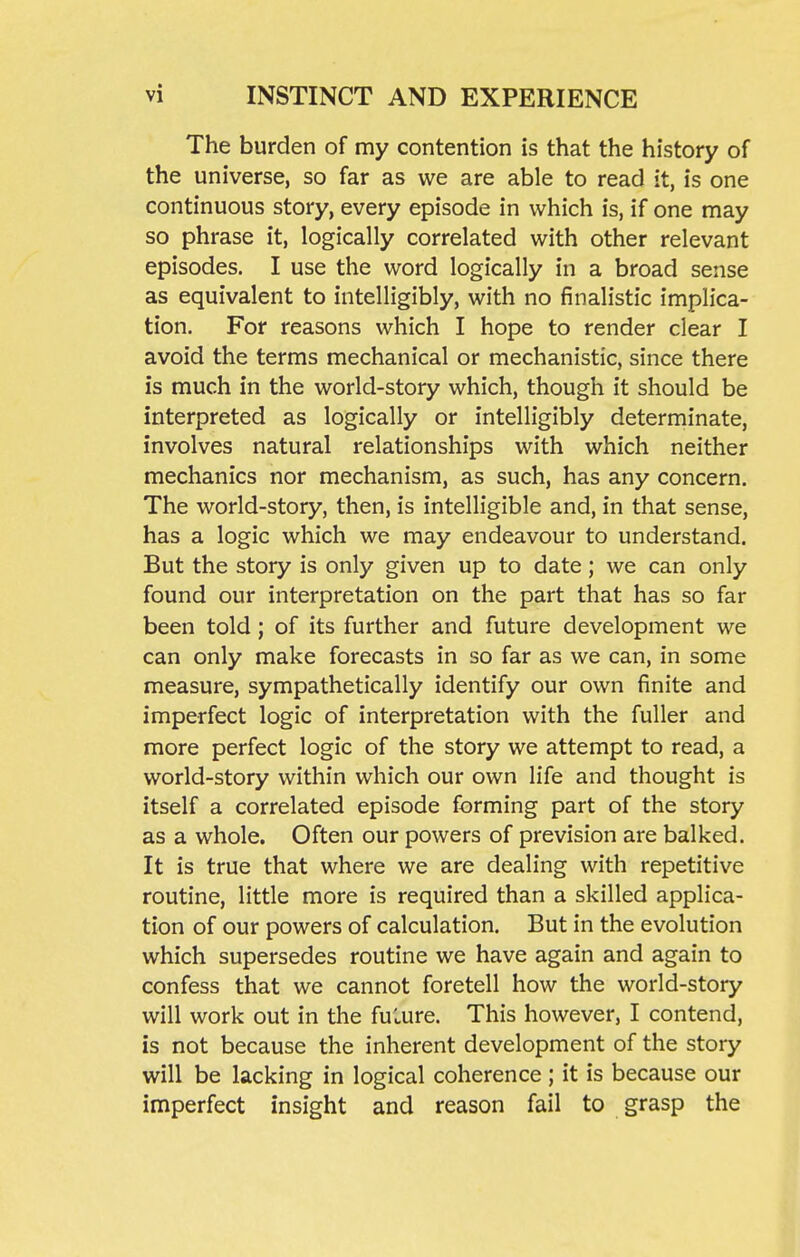 The burden of my contention is that the history of the universe, so far as we are able to read it, is one continuous story, every episode in which is, if one may so phrase it, logically correlated with other relevant episodes. I use the word logically in a broad sense as equivalent to intelligibly, with no finalistic implica- tion. For reasons which I hope to render clear I avoid the terms mechanical or mechanistic, since there is much in the world-story which, though it should be interpreted as logically or intelligibly determinate, involves natural relationships with which neither mechanics nor mechanism, as such, has any concern. The world-story, then, is intelligible and, in that sense, has a logic which we may endeavour to understand. But the story is only given up to date; we can only found our interpretation on the part that has so far been told; of its further and future development we can only make forecasts in so far as we can, in some measure, sympathetically identify our own finite and imperfect logic of interpretation with the fuller and more perfect logic of the story we attempt to read, a world-story within which our own life and thought is itself a correlated episode forming part of the story as a whole. Often our powers of prevision are balked. It is true that where we are dealing with repetitive routine, little more is required than a skilled applica- tion of our powers of calculation. But in the evolution which supersedes routine we have again and again to confess that we cannot foretell how the world-story will work out in the fuLure. This however, I contend, is not because the inherent development of the story will be lacking in logical coherence ; it is because our imperfect insight and reason fail to grasp the