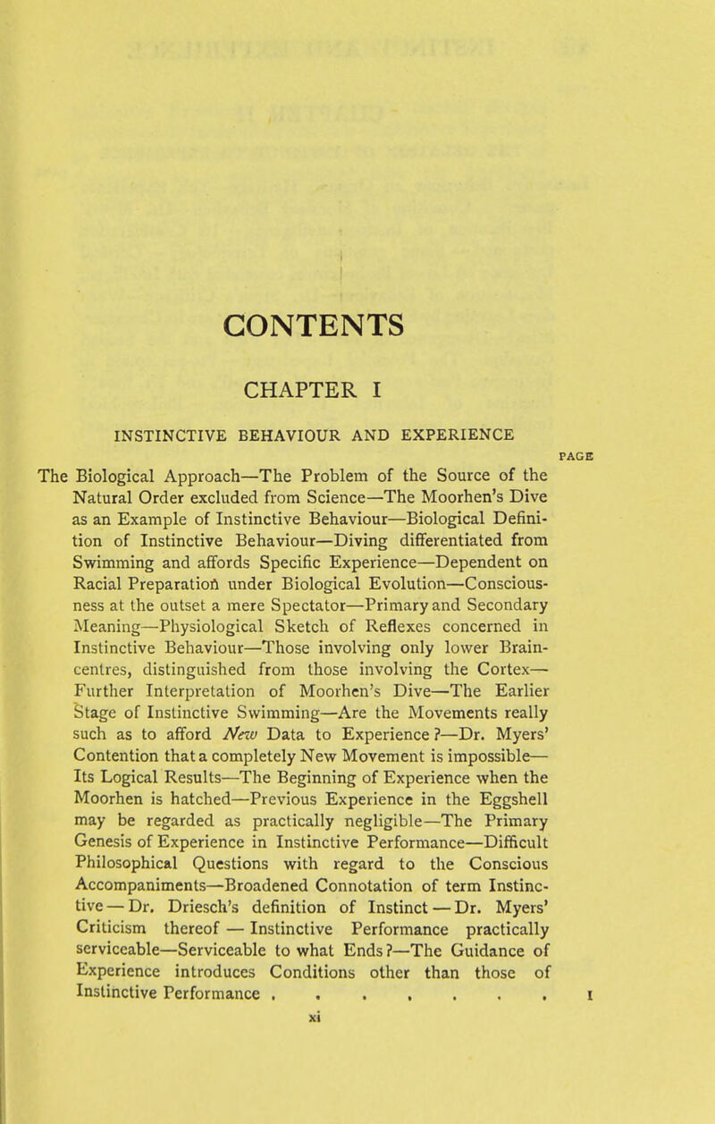 CONTENTS CHAPTER I INSTINCTIVE BEHAVIOUR AND EXPERIENCE The Biological Approach—The Problem of the Source of the Natural Order excluded from Science—The Moorhen's Dive as an Example of Instinctive Behaviour—Biological Defini- tion of Instinctive Behaviour—Diving differentiated from Swimming and affords Specific Experience—Dependent on Racial Preparatiofl under Biological Evolution—Conscious- ness at the outset a mere Spectator—Primary and Secondary Meaning—Physiological Sketch of Reflexes concerned in Instinctive Behaviour—Those involving only lower Brain- centres, distinguished from those involving the Cortex— Further Interpretation of Moorhen's Dive—The Earlier Stage of Instinctive Swimming—Are the Movements really such as to afford Neiv Data to Experience ?—Dr. Myers' Contention that a completely New Movement is impossible— Its Logical Results—The Beginning of Experience when the Moorhen is hatched—Previous Experience in the Eggshell may be regarded as practically negligible—The Primary Genesis of Experience in Instinctive Performance—Difficult Philosophical Questions with regard to the Conscious Accompaniments—Broadened Connotation of term Instinc- tive— Dr. Driesch's definition of Instinct — Dr. Myers' Criticism thereof — Instinctive Performance practically serviceable—Serviceable to what Ends ?—The Guidance of Experience introduces Conditions other than those of Instinctive Performance