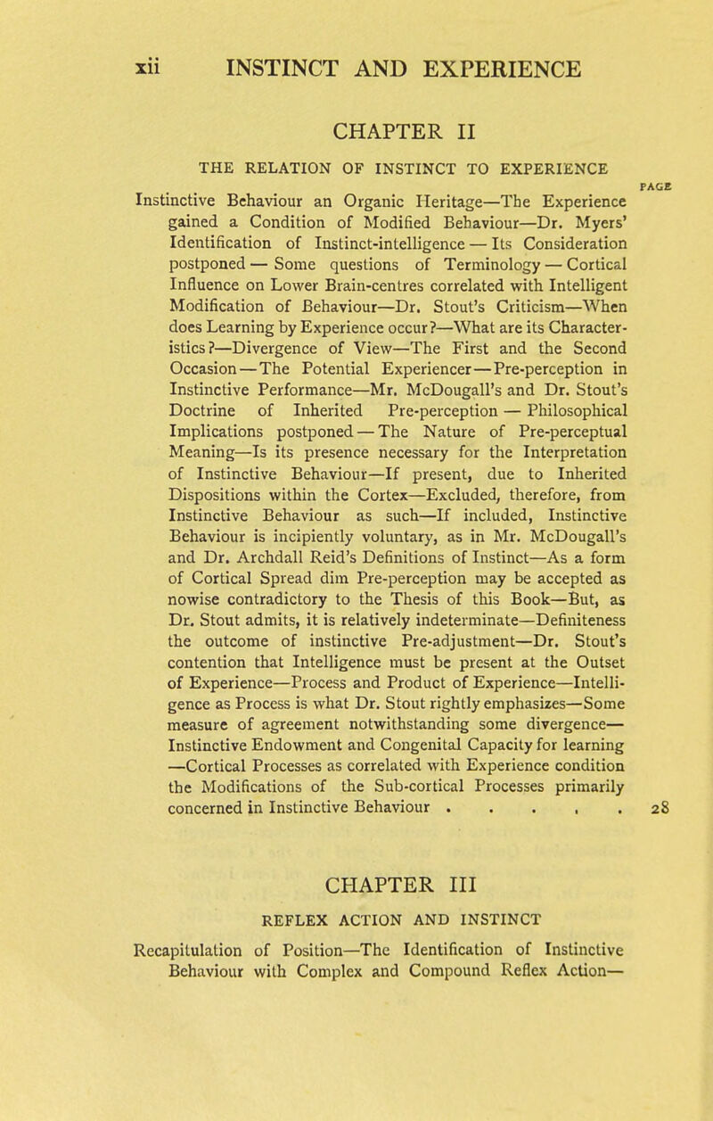 CHAPTER II THE RELATION OF INSTINCT TO EXPERIENCE PAGE Instinctive Behaviour an Organic Heritage—The Experience gained a Condition of Modified Behaviour—Dr. Myers' Identification of Instinct-intelligence — Its Consideration postponed — Some questions of Terminology — Cortical Influence on Lower Brain-centres correlated with Intelligent Modification of Behaviour—Dr. Stout's Criticism—When does Learning by Experience occur?—What are its Character- istics?—Divergence of View—The First and the Second Occasion—The Potential Experiencer—Pre-perception in Instinctive Performance—Mr. McDougall's and Dr. Stout's Doctrine of Inherited Pre-perception — Philosophical Implications postponed — The Nature of Pre-perceptual Meaning—Is its presence necessary for the Interpretation of Instinctive Behaviour—If present, due to Inherited Dispositions within the Cortex—Excluded, therefore, from Instinctive Behaviour as such—If included, Instinctive Behaviour is incipiently voluntary, as in Mr. McDougall's and Dr. Archdall Reid's Definitions of Instinct—As a form of Cortical Spread dim Pre-perception may be accepted as nowise contradictory to the Thesis of this Book—But, as Dr. Stout admits, it is relatively indeterminate—Definiteness the outcome of instinctive Pre-adjustment—Dr. Stout's contention that Intelligence must be present at the Outset of Experience—Process and Product of Experience—Intelli- gence as Process is what Dr. Stout rightly emphasizes—Some measure of agreement notwithstanding some divergence— Instinctive Endowment and Congenital Capacity for learning —Cortical Processes as correlated with Experience condition the Modifications of the Sub-cortical Processes primarily concerned in Instinctive Behaviour 28 CHAPTER III REFLEX ACTION AND INSTINCT Recapitulation of Position—The Identification of Instinctive Behaviour with Complex and Compound Reflex Action—