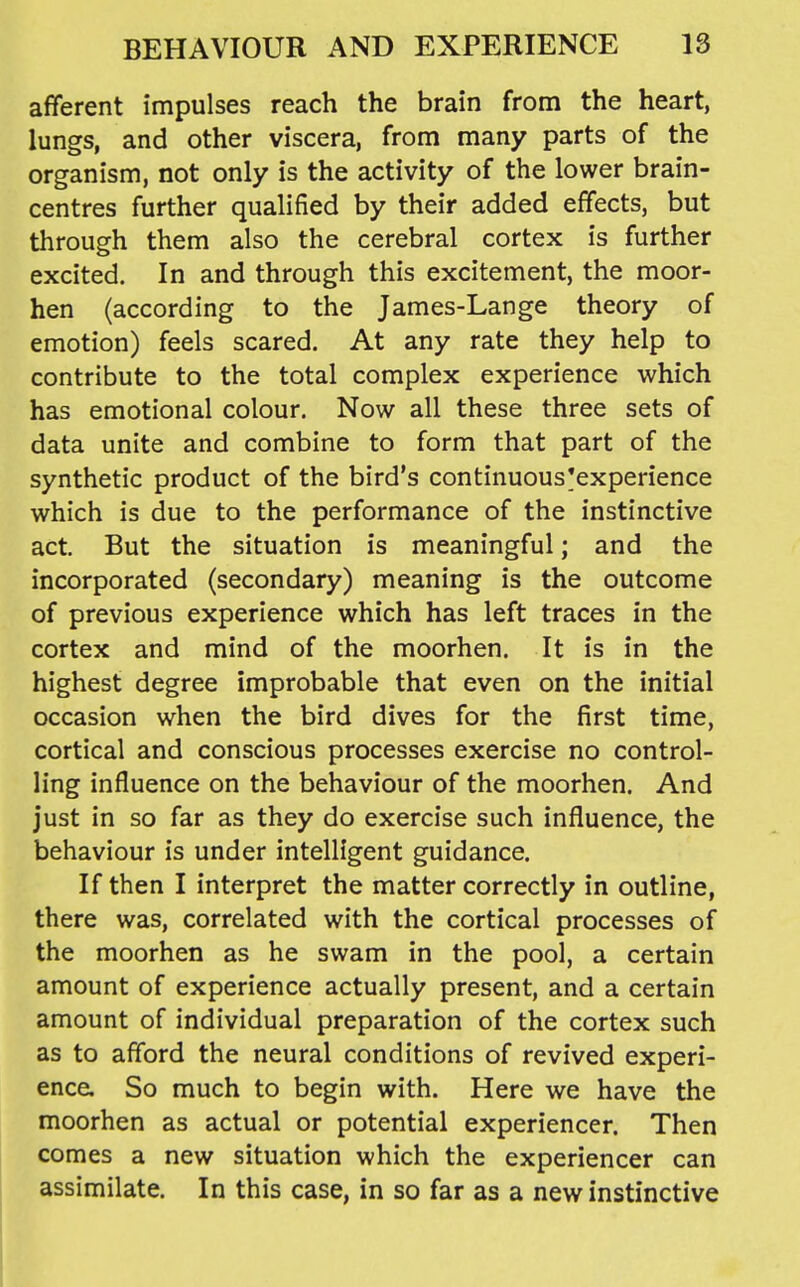 afferent impulses reach the brain from the heart, lungs, and other viscera, from many parts of the organism, not only is the activity of the lower brain- centres further qualified by their added effects, but through them also the cerebral cortex is further excited. In and through this excitement, the moor- hen (according to the James-Lange theory of emotion) feels scared. At any rate they help to contribute to the total complex experience which has emotional colour. Now all these three sets of data unite and combine to form that part of the synthetic product of the bird's continuous'experience which is due to the performance of the instinctive act. But the situation is meaningful; and the incorporated (secondary) meaning is the outcome of previous experience which has left traces in the cortex and mind of the moorhen. It is in the highest degree improbable that even on the initial occasion when the bird dives for the first time, cortical and conscious processes exercise no control- ling influence on the behaviour of the moorhen. And just in so far as they do exercise such influence, the behaviour is under intelligent guidance. If then I interpret the matter correctly in outline, there was, correlated with the cortical processes of the moorhen as he swam in the pool, a certain amount of experience actually present, and a certain amount of individual preparation of the cortex such as to afford the neural conditions of revived experi- ence. So much to begin with. Here we have the moorhen as actual or potential experiencer. Then comes a new situation which the experiencer can assimilate. In this case, in so far as a new instinctive