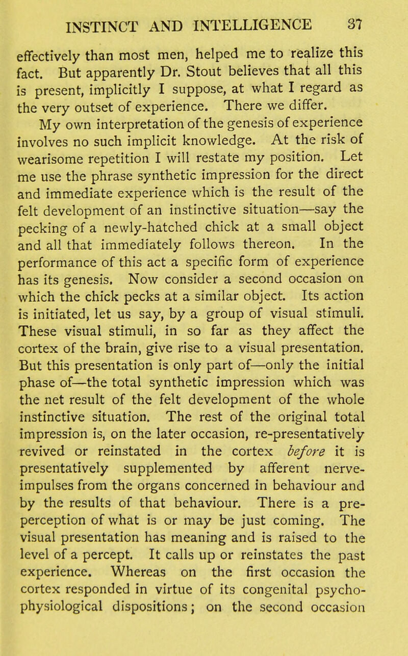 effectively than most men, helped me to realize this fact. But apparently Dr. Stout believes that all this is present, implicitly I suppose, at what I regard as the very outset of experience. There we differ. My own interpretation of the genesis of experience involves no such implicit knowledge. At the risk of wearisome repetition I will restate my position. Let me use the phrase synthetic impression for the direct and immediate experience which is the result of the felt development of an instinctive situation—say the pecking of a newly-hatched chick at a small object and all that immediately follows thereon. In the performance of this act a specific form of experience has its genesis. Now consider a second occasion on which the chick pecks at a similar object. Its action is initiated, let us say, by a group of visual stimuli. These visual stimuli, in so far as they affect the cortex of the brain, give rise to a visual presentation. But this presentation is only part of—only the initial phase of—the total synthetic impression which was the net result of the felt development of the whole instinctive situation. The rest of the original total impression is, on the later occasion, re-presentatively revived or reinstated in the cortex before it is presentatively supplemented by afferent nerve- impulses from the organs concerned in behaviour and by the results of that behaviour. There is a pre- perception of what is or may be just coming. The visual presentation has meaning and is raised to the level of a percept. It calls up or reinstates the past experience. Whereas on the first occasion the cortex responded in virtue of its congenital psycho- physiological dispositions; on the second occasion