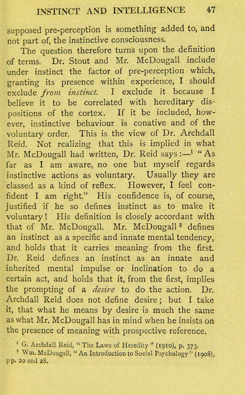 supposed pre-perception is something added to, and not part of, the instinctive consciousness. The question therefore turns upon the definition of terms. Dr. Stout and Mr. McDougall include under instinct the factor of pre-perception which, granting its presence within experience, I should exclude from instinct. I exclude it because I believe it to be correlated with hereditary dis- positions of the cortex. If it be included, how- ever, instinctive behaviour is conative and of the voluntary order. This is the view of Dr. Archdall Reid. Not realizing that this is implied in what Mr. McDougall had written, Dr. Reid says:—^  As far as I am aware, no one but myself regards instinctive actions as voluntary. Usually they are classed as a kind of reflex. However, I feel con- fident I am right. His confidence is, of course, justified if he so defines instinct as to make it voluntary! His definition is closely accordant with that of Mr. McDougall. Mr. McDougall ^ defines an instinct as a specific and innate mental tendency, and holds that it carries meaning from the first. Dr. Reid defines an instinct as an innate and inherited mental impulse or inclination to do a certain act, and holds that it, from the first, implies the prompting of a desire to do the action. Dr. Archdall Reid does not define desire; but I take it, that what he means by desire is much the same as what Mr. McDougall has in mind when he insists on the presence of meaning with prospective reference. ' G. Archdall Reid,  The Laws of Heredity  (1910), p. 373. * \Vm, McDougall, *' An Introduction to Social Psychology  (1908), p p. 20 and 28,