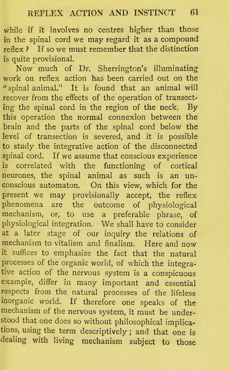 while if it involves no centres higher than those in the spinal cord we may regard it as a compound reflex ? If so we must remember that the distinction is quite provisional. Now much of Dr. Sherrington's illuminating work on reflex action has been carried out on the spinal animal.'* It is found that an animal will recover from the effects of the operation of transect- ing the spinal cord in the region of the neck. By this operation the normal connexion between the brain and the parts of the spinal cord below the level of transection is severed, and it is possible to study the integrative action of the disconnected spinal cord. If we assume that conscious experience is correlated with the functioning of cortical neurones, the spinal animal as such is an un- conscious automaton. On this view, which for the present we may provisionally accept, the reflex phenomena are the outcome of physiological mechanism, or, to use a preferable phrase, of physiological integration. We shall have to consider at a later stage of our inquiry the relations of mechanism to vitalism and finalism. Here and now it suffices to emphasize the fact that the natural processes of the organic world, of which the integra- tive action of the nervous system is a conspicuous example, dififer in many important and essential respects from the natural processes of the lifeless inorganic world. If therefore one speaks of the mechanism of the nervous system, it must be under- stood that one docs so without philosophical implica- tions, using the term descriptively ; and that one is dealing with living mechanism subject to those