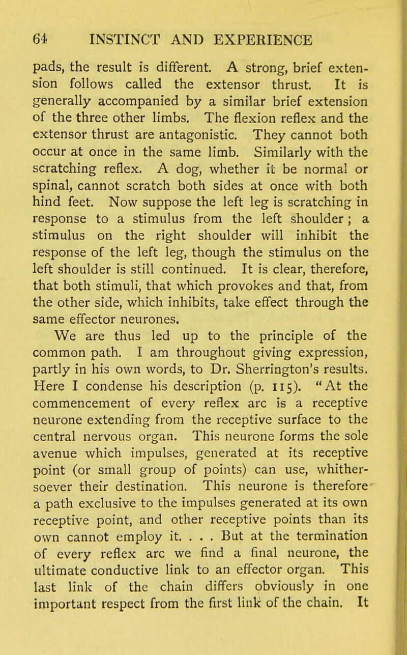 pads, the result is different. A strong, brief exten- sion follows called the extensor thrust. It is generally accompanied by a similar brief extension of the three other limbs. The flexion reflex and the extensor thrust are antagonistic. They cannot both occur at once in the same limb. Similarly with the scratching reflex. A dog, whether it be normal or spinal, cannot scratch both sides at once with both hind feet. Now suppose the left leg is scratching in response to a stimulus from the left shoulder ; a stimulus on the right shoulder will inhibit the response of the left leg, though the stimulus on the left shoulder is still continued. It is clear, therefore, that both stimuli, that which provokes and that, from the other side, which inhibits, take effect through the same effector neurones. We are thus led up to the principle of the common path. I am throughout giving expression, partly in his own words, to Dr. Sherrington's results. Here I condense his description (p. 115). At the commencement of every reflex arc is a receptive neurone extending from the receptive surface to the central nervous organ. This neurone forms the sole avenue which impulses, generated at its receptive point (or small group of points) can use, whither- soever their destination. This neurone is therefore a path exclusive to the impulses generated at its own receptive point, and other receptive points than its own cannot employ it. . . . But at the termination of every reflex arc we find a final neurone, the ultimate conductive link to an effector organ. This last link of the chain differs obviously in one important respect from the first link of the chain. It