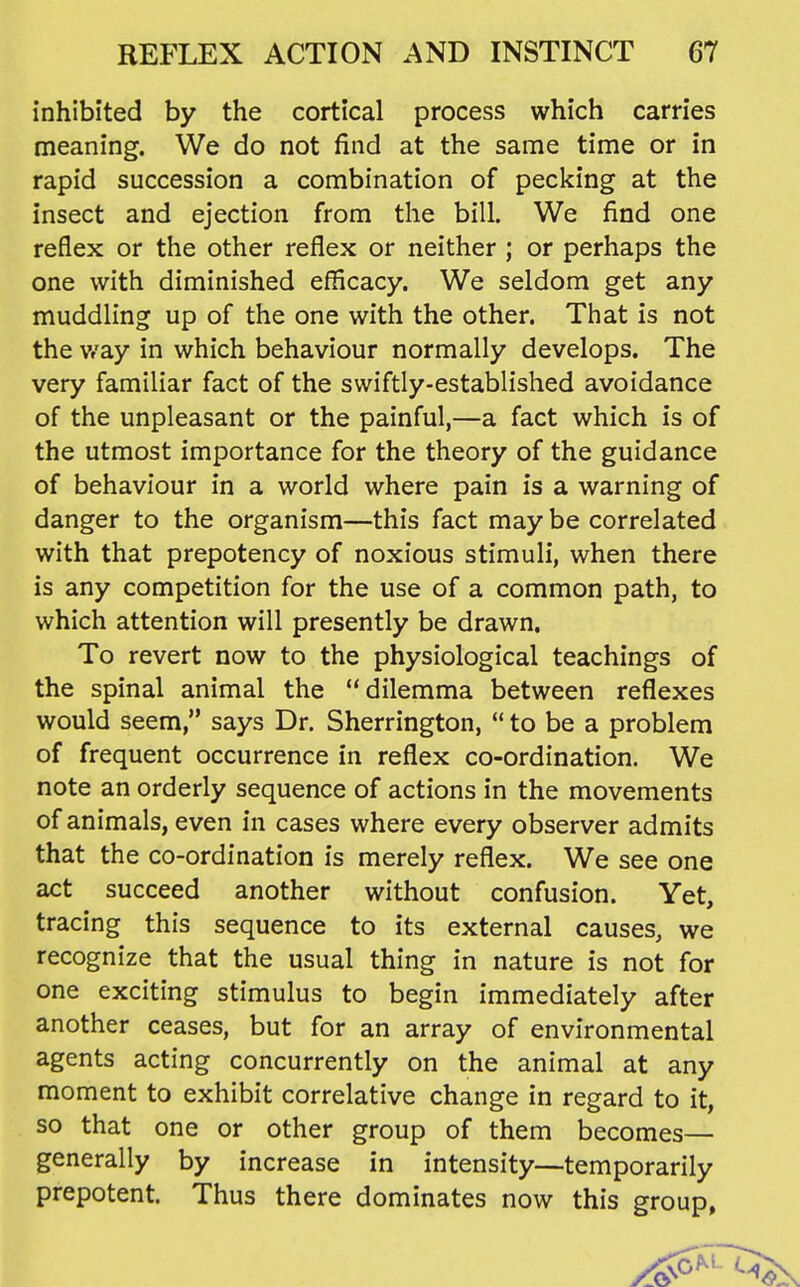 inhibited by the cortical process which carries meaning. We do not find at the same time or in rapid succession a combination of pecking at the insect and ejection from the bill. We find one reflex or the other reflex or neither ; or perhaps the one with diminished efficacy. We seldom get any muddling up of the one with the other. That is not the Vf'ay in which behaviour normally develops. The very familiar fact of the swiftly-established avoidance of the unpleasant or the painful,—a fact which is of the utmost importance for the theory of the guidance of behaviour in a world where pain is a warning of danger to the organism—this fact may be correlated with that prepotency of noxious stimuli, when there is any competition for the use of a common path, to which attention will presently be drawn. To revert now to the physiological teachings of the spinal animal the dilemma between reflexes would seem, says Dr. Sherrington,  to be a problem of frequent occurrence in reflex co-ordination. We note an orderly sequence of actions in the movements of animals, even in cases where every observer admits that the co-ordination is merely reflex. We see one act succeed another without confusion. Yet, tracing this sequence to its external causes, we recognize that the usual thing in nature is not for one exciting stimulus to begin immediately after another ceases, but for an array of environmental agents acting concurrently on the animal at any moment to exhibit correlative change in regard to it, so that one or other group of them becomes— generally by increase in intensity—temporarily prepotent. Thus there dominates now this group,