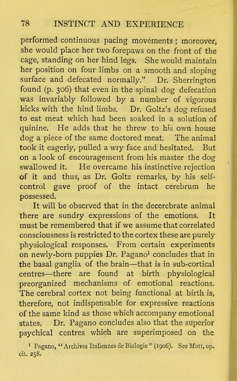 performed continuous pacing movements ; moreover, she would place her two forepaws on the front of the cage, standing on her hind legs. She would maintain her position on four limbs on a smooth and sloping surface and defecated normally. Dr. Sherrington found (p. 306) that even in the spinal dog defecation was invariably followed by a number of vigorous kicks with the hind limbs. Dr. Goltz's dog refused to eat meat which had been soaked in a solution of quinine. He adds that he threw to his own house dog a piece of the same doctored meat. The animal took it eagerly, pulled a wry face and hesitated. But on a look of encouragement from his master the dog swallowed it. He overcame his instinctive rejection of it and thus, as Dr. Goltz remarks, by his self- control gave proof of the intact cerebrum he possessed. It will be observed that in the decerebrate animal there are sundry expressions of the emotions. It must be remembered that if we assume that correlated consciousness is restricted to the cortex these are purely physiological responses. From certain experiments on newly-born puppies Dr. Pagano^ concludes that in the basal ganglia of the brain—that is in sub-cortical centres—there are found at birth physiological preorganized mechanisms of emotional reactions. The cerebral cortex not being functional at birth is, therefore, not indispensable for expressive reactions of the same kind as those which accompany emotional states. Dr. Pagano concludes also that the superior psychical centres which are superimposed on the ' Pagano, *• Archives Italiennes de Biologic  (1906). See Mott, op. cit. 258.