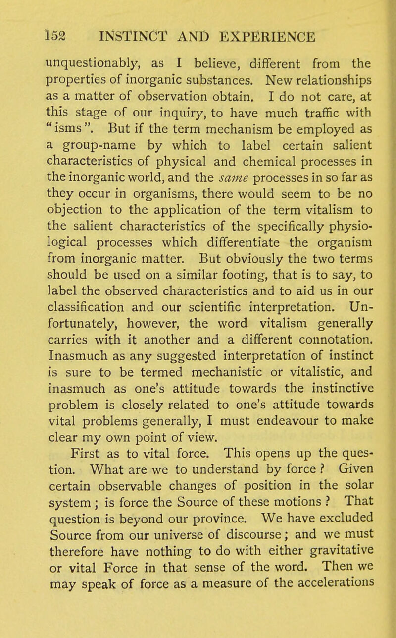 unquestionably, as I believe, different from the properties of inorganic substances. New relationships as a matter of observation obtain. I do not care, at this stage of our inquiry, to have much traffic with  isms . But if the term mechanism be employed as a group-name by which to label certain salient characteristics of physical and chemical processes in the inorganic world, and the same processes in so far as they occur in organisms, there would seem to be no objection to the application of the term vitalism to the salient characteristics of the specifically physio- logical processes which differentiate the organism from inorganic matter. But obviously the two terms should be used on a similar footing, that is to say, to label the observed characteristics and to aid us in our classification and our scientific interpretation. Un- fortunately, however, the word vitalism generally carries with it another and a different connotation. Inasmuch as any suggested interpretation of instinct is sure to be termed mechanistic or vitalistic, and inasmuch as one's attitude towards the instinctive problem is closely related to one's attitude towards vital problems generally, I must endeavour to make clear my own point of view. First as to vital force. This opens up the ques- tion. What are we to understand by force } Given certain observable changes of position in the solar system ; is force the Source of these motions ? That question is beyond our province. We have excluded Source from our universe of discourse; and we must therefore have nothing to do with either gravitative or vital Force in that sense of the word. Then we may speak of force as a measure of the accelerations